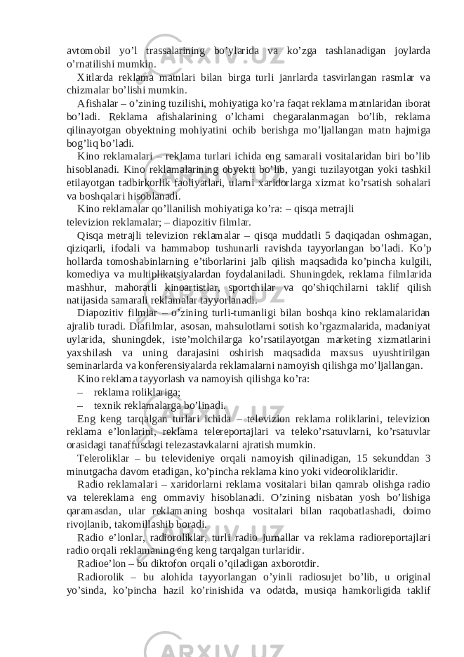 avtomobil yo’l trassalarining bo’ylarida va ko’zga tashlanadigan joylarda o’rnatilishi mumkin. Xitlarda reklama matnlari bilan birga turli janrlarda tasvirlangan rasmlar va chizmalar bo’lishi mumkin. Afishalar – o’zining tuzilishi, mohiyatiga ko’ra faqat reklama matnlaridan iborat bo’ladi. Reklama afishalarining o’lchami chegaralanmagan bo’lib, reklama qilinayotgan obyektning mohiyatini ochib berishga mo’ljallangan matn hajmiga bog’liq bo’ladi. Kino reklamalari – reklama turlari ichida eng samarali vositalaridan biri bo’lib hisoblanadi. Kino reklamalarining obyekti bo’lib, yangi tuzilayotgan yoki tashkil etilayotgan tadbirkorlik faoliyatlari, ularni xaridorlarga xizmat ko’rsatish sohalari va boshqalari hisoblanadi. Kino reklamalar qo’llanilish mohiyatiga ko’ra: – qisqa metrajli televizion reklamalar; – diapozitiv filmlar. Qisqa metrajli televizion reklamalar – qisqa muddatli 5 daqiqadan oshmagan, qiziqarli, ifodali va hammabop tushunarli ravishda tayyorlangan bo’ladi. Ko’p hollarda tomoshabinlarning e’tiborlarini jalb qilish maqsadida ko’pincha kulgili, komediya va multiplikatsiyalardan foydalaniladi. Shuningdek, reklama filmlarida mashhur, mahoratli kinoartistlar, sportchilar va qo’shiqchilarni taklif qilish natijasida samarali reklamalar tayyorlanadi. Diapozitiv filmlar – o’zining turli-tumanligi bilan boshqa kino reklamalaridan ajralib turadi. Diafilmlar, asosan, mahsulotlarni sotish ko’rgazmalarida, madaniyat uylarida, shuningdek, iste’molchilarga ko’rsatilayotgan marketing xizmatlarini yaxshilash va uning darajasini oshirish maqsadida maxsus uyushtirilgan seminarlarda va konferensiyalarda reklamalarni namoyish qilishga mo’ljallangan. Kino reklama tayyorlash va namoyish qilishga ko’ra: – reklama roliklariga; – texnik reklamalarga bo’linadi. Eng keng tarqalgan turlari ichida – televizion reklama roliklarini, televizion reklama e’lonlarini, reklama telereportajlari va teleko’rsatuvlarni, ko’rsatuvlar orasidagi tanaffusdagi telezastavkalarni ajratish mumkin. Teleroliklar – bu televideniye orqali namoyish qilinadigan, 15 sekunddan 3 minutgacha davom etadigan, ko’pincha reklama kino yoki videoroliklaridir. Radio reklamalari – xaridorlarni reklama vositalari bilan qamrab olishga radio va telereklama eng ommaviy hisoblanadi. O’zining nisbatan yosh bo’lishiga qaramasdan, ular reklamaning boshqa vositalari bilan raqobatlashadi, doimo rivojlanib, takomillashib boradi. Radio e’lonlar, radioroliklar, turli radio jurnallar va reklama radioreportajlari radio orqali reklamaning eng keng tarqalgan turlaridir. Radioe’lon – bu diktofon orqali o’qiladigan axborotdir. Radiorolik – bu alohida tayyorlangan o’yinli radiosujet bo’lib, u original yo’sinda, ko’pincha hazil ko’rinishida va odatda, musiqa hamkorligida taklif 