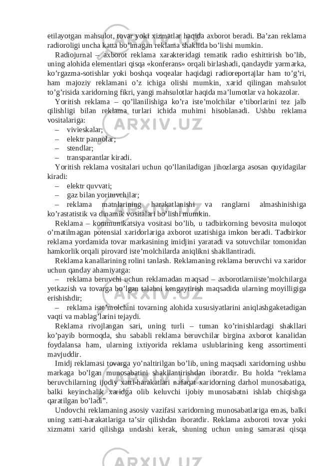 etilayotgan mahsulot, tovar yoki xizmatlar haqida axborot beradi. Ba’zan reklama radioroligi uncha katta bo’lmagan reklama shaklida bo’lishi mumkin. Radiojurnal – axborot reklama xarakteridagi tematik radio eshittirish bo’lib, uning alohida elementlari qisqa «konferans» orqali birlashadi, qandaydir yarmarka, ko’rgazma-sotishlar yoki boshqa voqealar haqidagi radioreportajlar ham to’g’ri, ham majoziy reklamani o’z ichiga olishi mumkin, xarid qilingan mahsulot to’g’risida xaridorning fikri, yangi mahsulotlar haqida ma’lumotlar va hokazolar. Yoritish reklama – qo’llanilishiga ko’ra iste’molchilar e’tiborlarini tez jalb qilishligi bilan reklama turlari ichida muhimi hisoblanadi. Ushbu reklama vositalariga: – vivieskalar; – elektr pannolar; – stendlar; – transparantlar kiradi. Yoritish reklama vositalari uchun qo’llaniladigan jihozlarga asosan quyidagilar kiradi: – elektr quvvati; – gaz bilan yorituvchilar; – reklama matnlarining harakatlanishi va ranglarni almashinishiga ko’rastatistik va dinamik vositalari bo’lishi mumkin. Reklama – kommunikatsiya vositasi bo’lib, u tadbirkorning bevosita muloqot o’rnatilmagan potensial xaridorlariga axborot uzatishiga imkon beradi. Tadbirkor reklama yordamida tovar markasining imidjini yaratadi va sotuvchilar tomonidan hamkorlik orqali pirovard iste’molchilarda aniqlikni shakllantiradi. Reklama kanallarining rolini tanlash. Reklamaning reklama beruvchi va xaridor uchun qanday ahamiyatga: – reklama beruvchi uchun reklamadan maqsad – axborotlarniiste’molchilarga yetkazish va tovarga bo’lgan talabni kengaytirish maqsadida ularning moyilligiga erishishdir; – reklama iste’molchini tovarning alohida xususiyatlarini aniqlashgaketadigan vaqti va mablag’larini tejaydi. Reklama rivojlangan sari, uning turli – tuman ko’rinishlardagi shakllari ko’payib bormoqda, shu sababli reklama beruvchilar birgina axborot kanalidan foydalansa ham, ularning ixtiyorida reklama uslublarining keng assortimenti mavjuddir. Imidj reklamasi tovarga yo’naltirilgan bo’lib, uning maqsadi xaridorning ushbu markaga bo’lgan munosabatini shakllantirishdan iboratdir. Bu holda “reklama beruvchilarning ijodiy xatti-harakatlari nafaqat xaridorning darhol munosabatiga, balki keyinchalik xaridga olib keluvchi ijobiy munosabatni ishlab chiqishga qaratilgan bo’ladi”. Undovchi reklamaning asosiy vazifasi xaridorning munosabatlariga emas, balki uning xatti-harakatlariga ta’sir qilishdan iboratdir. Reklama axboroti tovar yoki xizmatni xarid qilishga undashi kerak, shuning uchun uning samarasi qisqa 