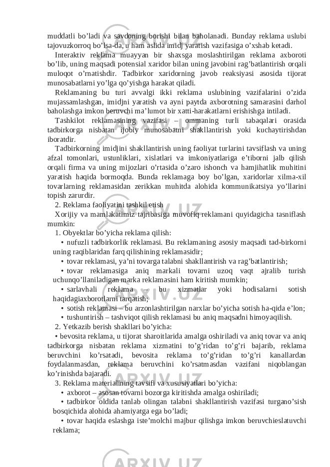 muddatli bo’ladi va savdoning borishi bilan baholanadi. Bunday reklama uslubi tajovuzkorroq bo’lsa-da, u ham aslida imidj yaratish vazifasiga o’xshab ketadi. Interaktiv reklama muayyan bir shaxsga moslashtirilgan reklama axboroti bo’lib, uning maqsadi potensial xaridor bilan uning javobini rag’batlantirish orqali muloqot o’rnatishdir. Tadbirkor xaridorning javob reaksiyasi asosida tijorat munosabatlarni yo’lga qo’yishga harakat qiladi. Reklamaning bu turi avvalgi ikki reklama uslubining vazifalarini o’zida mujassamlashgan, imidjni yaratish va ayni paytda axborotning samarasini darhol baholashga imkon beruvchi ma’lumot bir xatti-harakatlarni erishishga intiladi. Tashkilot reklamasining vazifasi – ommaning turli tabaqalari orasida tadbirkorga nisbatan ijobiy munosabatni shakllantirish yoki kuchaytirishdan iboratdir. Tadbirkorning imidjini shakllantirish uning faoliyat turlarini tavsiflash va uning afzal tomonlari, ustunliklari, xislatlari va imkoniyatlariga e’tiborni jalb qilish orqali firma va uning mijozlari o’rtasida o’zaro ishonch va hamjihatlik muhitini yaratish haqida bormoqda. Bunda reklamaga boy bo’lgan, xaridorlar xilma-xil tovarlarning reklamasidan zerikkan muhitda alohida kommunikatsiya yo’llarini topish zarurdir. 2. Reklama faoliyatini tashkil etish Xorijiy va mamlakatimiz tajribasiga muvofiq reklamani quyidagicha tasniflash mumkin: 1. Obyektlar bo’yicha reklama qilish: • nufuzli tadbirkorlik reklamasi. Bu reklamaning asosiy maqsadi tad-birkorni uning raqiblaridan farq qilishining reklamasidir; • tovar reklamasi, ya’ni tovarga talabni shakllantirish va rag’batlantirish; • tovar reklamasiga aniq markali tovarni uzoq vaqt ajralib turish uchunqo’llaniladigan marka reklamasini ham kiritish mumkin; • sarlavhali reklama – bu xizmatlar yoki hodisalarni sotish haqidagiaxborotlarni tarqatish; • sotish reklamasi – bu arzonlashtirilgan narxlar bo’yicha sotish ha-qida e’lon; • tushuntirish – tashviqot qilish reklamasi bu aniq maqsadni himoyaqilish. 2. Yetkazib berish shakllari bo’yicha: • bevosita reklama, u tijorat sharoitlarida amalga oshiriladi va aniq tovar va aniq tadbirkorga nisbatan reklama xizmatini to’g’ridan to’g’ri bajarib, reklama beruvchini ko’rsatadi, bevosita reklama to’g’ridan to’g’ri kanallardan foydalanmasdan, reklama beruvchini ko’rsatmasdan vazifani niqoblangan ko’rinishda bajaradi. 3. Reklama materialining tavsifi va xususiyatlari bo’yicha: • axborot – asosan tovarni bozorga kiritishda amalga oshiriladi; • tadbirkor oldida tanlab olingan talabni shakllantirish vazifasi turgano’sish bosqichida alohida ahamiyatga ega bo’ladi; • tovar haqida eslashga iste’molchi majbur qilishga imkon beruvchieslatuvchi reklama; 