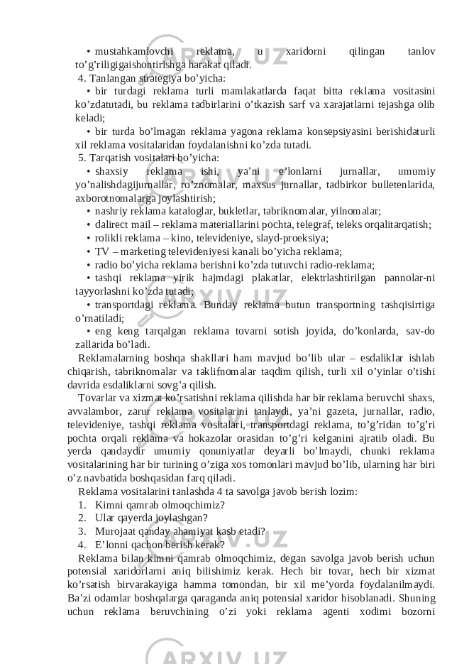 • mustahkamlovchi reklama, u xaridorni qilingan tanlov to’g’riligigaishontirishga harakat qiladi. 4. Tanlangan strategiya bo’yicha: • bir turdagi reklama turli mamlakatlarda faqat bitta reklama vositasini ko’zdatutadi, bu reklama tadbirlarini o’tkazish sarf va xarajatlarni tejashga olib keladi; • bir turda bo’lmagan reklama yagona reklama konsepsiyasini berishidaturli xil reklama vositalaridan foydalanishni ko’zda tutadi. 5. Tarqatish vositalari bo’yicha: • shaxsiy reklama ishi, ya’ni e’lonlarni jurnallar, umumiy yo’nalishdagijurnallar, ro’znomalar, maxsus jurnallar, tadbirkor bulletenlarida, axborotnomalarga joylashtirish; • nashriy reklama kataloglar, bukletlar, tabriknomalar, yilnomalar; • dalirect mail – reklama materiallarini pochta, telegraf, teleks orqalitarqatish; • rolikli reklama – kino, televideniye, slayd-proeksiya; • TV – marketing televideniyesi kanali bo’yicha reklama; • radio bo’yicha reklama berishni ko’zda tutuvchi radio-reklama; • tashqi reklama yirik hajmdagi plakatlar, elektrlashtirilgan pannolar-ni tayyorlashni ko’zda tutadi; • transportdagi reklama. Bunday reklama butun transportning tashqisirtiga o’rnatiladi; • eng keng tarqalgan reklama tovarni sotish joyida, do’konlarda, sav-do zallarida bo’ladi. Reklamalarning boshqa shakllari ham mavjud bo’lib ular – esdaliklar ishlab chiqarish, tabriknomalar va taklifnomalar taqdim qilish, turli xil o’yinlar o’tishi davrida esdaliklarni sovg’a qilish. Tovarlar va xizmat ko’rsatishni reklama qilishda har bir reklama beruvchi shaxs, avvalambor, zarur reklama vositalarini tanlaydi, ya’ni gazeta, jurnallar, radio, televideniye, tashqi reklama vositalari, transportdagi reklama, to’g’ridan to’g’ri pochta orqali reklama va hokazolar orasidan to’g’ri kelganini ajratib oladi. Bu yerda qandaydir umumiy qonuniyatlar deyarli bo’lmaydi, chunki reklama vositalarining har bir turining o’ziga xos tomonlari mavjud bo’lib, ularning har biri o’z navbatida boshqasidan farq qiladi. Reklama vositalarini tanlashda 4 ta savolga javob berish lozim: 1. Kimni qamrab olmoqchimiz? 2. Ular qayerda joylashgan? 3. Murojaat qanday ahamiyat kasb etadi? 4. E’lonni qachon berish kerak? Reklama bilan kimni qamrab olmoqchimiz, degan savolga javob berish uchun potensial xaridorlarni aniq bilishimiz kerak. Hech bir tovar, hech bir xizmat ko’rsatish birvarakayiga hamma tomondan, bir xil me’yorda foydalanilmaydi. Ba’zi odamlar boshqalarga qaraganda aniq potensial xaridor hisoblanadi. Shuning uchun reklama beruvchining o’zi yoki reklama agenti xodimi bozorni 