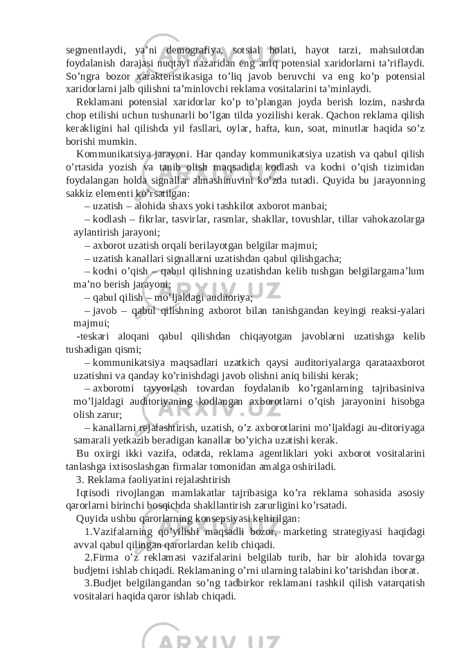 segmentlaydi, ya’ni demografiya, sotsial holati, hayot tarzi, mahsulotdan foydalanish darajasi nuqtayi nazaridan eng aniq potensial xaridorlarni ta’riflaydi. So’ngra bozor xarakteristikasiga to’liq javob beruvchi va eng ko’p potensial xaridorlarni jalb qilishni ta’minlovchi reklama vositalarini ta’minlaydi. Reklamani potensial xaridorlar ko’p to’plangan joyda berish lozim, nashrda chop etilishi uchun tushunarli bo’lgan tilda yozilishi kerak. Qachon reklama qilish kerakligini hal qilishda yil fasllari, oylar, hafta, kun, soat, minutlar haqida so’z borishi mumkin. Kommunikatsiya jarayoni. Har qanday kommunikatsiya uzatish va qabul qilish o’rtasida yozish va tanib olish maqsadida kodlash va kodni o’qish tizimidan foydalangan holda signallar almashinuvini ko’zda tutadi. Quyida bu jarayonning sakkiz elementi ko’rsatilgan: – uzatish – alohida shaxs yoki tashkilot axborot manbai; – kodlash – fikrlar, tasvirlar, rasmlar, shakllar, tovushlar, tillar vahokazolarga aylantirish jarayoni; – axborot uzatish orqali berilayotgan belgilar majmui; – uzatish kanallari signallarni uzatishdan qabul qilishgacha; – kodni o’qish – qabul qilishning uzatishdan kelib tushgan belgilargama’lum ma’no berish jarayoni; – qabul qilish – mo’ljaldagi auditoriya; – javob – qabul qilishning axborot bilan tanishgandan keyingi reaksi-yalari majmui; -teskari aloqani qabul qilishdan chiqayotgan javoblarni uzatishga kelib tushadigan qismi; – kommunikatsiya maqsadlari uzatkich qaysi auditoriyalarga qarataaxborot uzatishni va qanday ko’rinishdagi javob olishni aniq bilishi kerak; – axborotni tayyorlash tovardan foydalanib ko’rganlarning tajribasiniva mo’ljaldagi auditoriyaning kodlangan axborotlarni o’qish jarayonini hisobga olish zarur; – kanallarni rejalashtirish, uzatish, o’z axborotlarini mo’ljaldagi au-ditoriyaga samarali yetkazib beradigan kanallar bo’yicha uzatishi kerak. Bu oxirgi ikki vazifa, odatda, reklama agentliklari yoki axborot vositalarini tanlashga ixtisoslashgan firmalar tomonidan amalga oshiriladi. 3. Reklama faoliyatini rejalashtirish Iqtisodi rivojlangan mamlakatlar tajribasiga ko’ra reklama sohasida asosiy qarorlarni birinchi bosqichda shakllantirish zarurligini ko’rsatadi. Quyida ushbu qarorlarning konsepsiyasi keltirilgan: 1. Vazifalarning qo’yilishi maqsadli bozor, marketing strategiyasi haqidagi avval qabul qilingan qarorlardan kelib chiqadi. 2. Firma o’z reklamasi vazifalarini belgilab turib, har bir alohida tovarga budjetni ishlab chiqadi. Reklamaning o’rni ularning talabini ko’tarishdan iborat. 3. Budjet belgilangandan so’ng tadbirkor reklamani tashkil qilish vatarqatish vositalari haqida qaror ishlab chiqadi. 