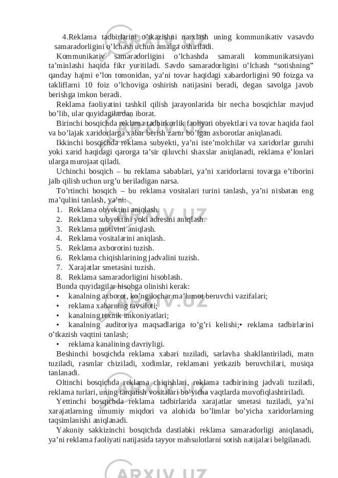 4. Reklama tadbirlarini o’tkazishni narxlash uning kommunikativ vasavdo samaradorligini o’lchash uchun amalga oshiriladi. Kommunikativ samaradorligini o’lchashda samarali kommunikatsiyani ta’minlashi haqida fikr yuritiladi. Savdo samaradorligini o’lchash “sotishning” qanday hajmi e’lon tomonidan, ya’ni tovar haqidagi xabardorligini 90 foizga va takliflarni 10 foiz o’lchoviga oshirish natijasini beradi, degan savolga javob berishga imkon beradi. Reklama faoliyatini tashkil qilish jarayonlarida bir necha bosqichlar mavjud bo’lib, ular quyidagilardan iborat. Birinchi bosqichda reklama tadbirkorlik faoliyati obyektlari va tovar haqida faol va bo’lajak xaridorlarga xabar berish zarur bo’lgan axborotlar aniqlanadi. Ikkinchi bosqichda reklama subyekti, ya’ni iste’molchilar va xaridorlar guruhi yoki xarid haqidagi qarorga ta’sir qiluvchi shaxslar aniqlanadi, reklama e’lonlari ularga murojaat qiladi. Uchinchi bosqich – bu reklama sabablari, ya’ni xaridorlarni tovarga e’tiborini jalb qilish uchun urg’u beriladigan narsa. To’rtinchi bosqich – bu reklama vositalari turini tanlash, ya’ni nisbatan eng ma’qulini tanlash, ya’ni: 1. Reklama obyektini aniqlash. 2. Reklama subyektini yoki adresini aniqlash. 3. Reklama motivini aniqlash. 4. Reklama vositalarini aniqlash. 5. Reklama axborotini tuzish. 6. Reklama chiqishlarining jadvalini tuzish. 7. Xarajatlar smetasini tuzish. 8. Reklama samaradorligini hisoblash. Bunda quyidagilar hisobga olinishi kerak: • kanalning axborot, ko’ngilochar ma’lumot beruvchi vazifalari; • reklama xabarning tavsiloti; • kanalning texnik imkoniyatlari; • kanalning auditoriya maqsadlariga to’g’ri kelishi;• reklama tadbirlarini o’tkazish vaqtini tanlash; • reklama kanalining davriyligi. Beshinchi bosqichda reklama xabari tuziladi, sarlavha shakllantiriladi, matn tuziladi, rasmlar chiziladi, xodimlar, reklamani yetkazib beruvchilari, musiqa tanlanadi. Oltinchi bosqichda reklama chiqishlari, reklama tadbirining jadvali tuziladi, reklama turlari, uning tarqatish vositalari bo’yicha vaqtlarda muvofiqlashtiriladi. Yettinchi bosqichda reklama tadbirlarida xarajatlar smetasi tuziladi, ya’ni xarajatlarning umumiy miqdori va alohida bo’limlar bo’yicha xaridorlarning taqsimlanishi aniqlanadi. Yakuniy sakkizinchi bosqichda dastlabki reklama samaradorligi aniqlanadi, ya’ni reklama faoliyati natijasida tayyor mahsulotlarni sotish natijalari belgilanadi. 