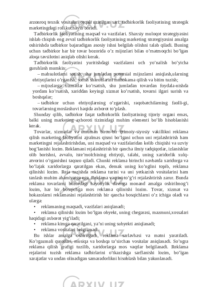 arzonroq texnik vositalari orqali uzatilgan sari, tadbirkorlik faoliyatining strategik marketingdagi roli kuchayib boradi. Tadbirkorlik faoliyatining maqsad va vazifalari. Shaxsiy muloqot strategiyasini ishlab chiqish eng avval tadbirkorlik faoliyatining marketing strategiyasini amalga oshirishda tadbirkor bajaradigan asosiy ishni belgilab olishni talab qiladi. Buning uchun tadbirkor har bir tovar bozorida o’z mijozlari bilan o’rnatmoqchi bo’lgan aloqa tavsilotini aniqlab olishi kerak. Tadbirkorlik faoliyatini yuritishdagi vazifalarni uch yo’nalish bo’yicha guruhlash mumkin: – mahsulotlarni sotish, shu jumladan potensial mijozlarni aniqlash,ularning ehtiyojlarini o’rganish, sotish sharoitlarini muhokama qilish va bitim tuzish; – mijozlarga xizmatlar ko’rsatish, shu jumladan tovardan foydala-nishda yordam ko’rsatish, xariddan keyingi xizmat ko’rsatish, tovarni ilgari surish va boshqalar; – tadbirkor uchun ehtiyojlarning o’zgarishi, raqobatchilarning faolli-gi, tovarlarning moslashuvi haqida axborot to’plash. Shunday qilib, tadbirkor faqat tadbirkorlik faoliyatining tijoriy organi emas, balki uning marketing axboroti tizimidagi muhim elementi bo’lib hisoblanishi kerak. Tovarlar, xizmatlar va umuman biron-bir ijtimoiy-siyosiy vakillikni reklama qilish marketing faoliyatini ajralmas qismi bo’lgani uchun uni rejalashtirish ham marketingni rejalashtirishdan, uni maqsad va vazifalaridan kelib chiqishi va uzviy bog’lanishi lozim. Reklamani rejalashtirish bir qancha ilmiy tadqiqotlar, izlanishlar olib borishni, avvalo, iste’molchining ehtiyoji, talabi, uning xaridorlik xulq- atvorini o’rganishni taqozo qiladi. Chunki reklama birinchi navbatda xaridorga va bo’lajak xaridorlarga qaratilgan ekan, demak uning ko’nglini topib, reklama qilinishi lozim. Reja tuzishda reklama turini va uni yetkazish vositalarini ham tanlash muhim ahamiyatga ega. Reklama vaqtini to’g’ri rejalashtirish zarur. Bunda reklama tovarlarni bozordagi hayotiylik davriga monand amalga oshirilmog’i lozim, har bir bosqichga mos reklama qilinishi lozim. Tovar, xizmat va hokazolarni reklamasini rejalashtirish bir qancha bosqichlarni o’z ichiga oladi va ularga: • reklamaning maqsadi, vazifalari aniqlanadi; • reklama qilinishi lozim bo’lgan obyekt, uning chegarasi, mazmuni,xossalari haqidagi axborot yig’iladi; • reklama kimga qaratilgani, ya’ni uning subyekti aniqlanadi; • reklama vositalari belgilanadi. Bu ishlar amalga oshirilgach, reklama sarlavhasi va matni yaratiladi. Ko’rgazmali qurollari, musiqa va boshqa ta’sirchan vositalar aniqlanadi. So’ngra reklama qilish grafigi tuzilib, xaridorlarga mos vaqtlar belgilanadi. Reklama rejalarini tuzish reklama tadbirlarini o’tkazishga sarflanishi lozim, bo’lgan xarajatlar va undan olinadigan samaradorlikni hisoblash bilan yakunlanadi. 