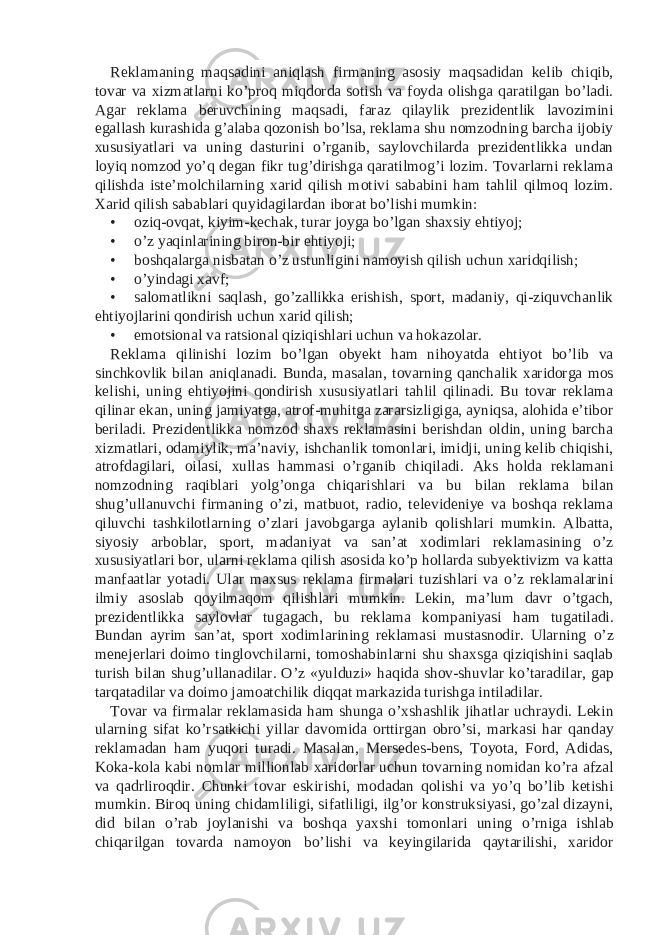 Reklamaning maqsadini aniqlash firmaning asosiy maqsadidan kelib chiqib, tovar va xizmatlarni ko’proq miqdorda sotish va foyda olishga qaratilgan bo’ladi. Agar reklama beruvchining maqsadi, faraz qilaylik prezidentlik lavozimini egallash kurashida g’alaba qozonish bo’lsa, reklama shu nomzodning barcha ijobiy xususiyatlari va uning dasturini o’rganib, saylovchilarda prezidentlikka undan loyiq nomzod yo’q degan fikr tug’dirishga qaratilmog’i lozim. Tovarlarni reklama qilishda iste’molchilarning xarid qilish motivi sababini ham tahlil qilmoq lozim. Xarid qilish sabablari quyidagilardan iborat bo’lishi mumkin: • oziq-ovqat, kiyim-kechak, turar joyga bo’lgan shaxsiy ehtiyoj; • o’z yaqinlarining biron-bir ehtiyoji; • boshqalarga nisbatan o’z ustunligini namoyish qilish uchun xaridqilish; • o’yindagi xavf; • salomatlikni saqlash, go’zallikka erishish, sport, madaniy, qi-ziquvchanlik ehtiyojlarini qondirish uchun xarid qilish; • emotsional va ratsional qiziqishlari uchun va hokazolar. Reklama qilinishi lozim bo’lgan obyekt ham nihoyatda ehtiyot bo’lib va sinchkovlik bilan aniqlanadi. Bunda, masalan, tovarning qanchalik xaridorga mos kelishi, uning ehtiyojini qondirish xususiyatlari tahlil qilinadi. Bu tovar reklama qilinar ekan, uning jamiyatga, atrof-muhitga zararsizligiga, ayniqsa, alohida e’tibor beriladi. Prezidentlikka nomzod shaxs reklamasini berishdan oldin, uning barcha xizmatlari, odamiylik, ma’naviy, ishchanlik tomonlari, imidji, uning kelib chiqishi, atrofdagilari, oilasi, xullas hammasi o’rganib chiqiladi. Aks holda reklamani nomzodning raqiblari yolg’onga chiqarishlari va bu bilan reklama bilan shug’ullanuvchi firmaning o’zi, matbuot, radio, televideniye va boshqa reklama qiluvchi tashkilotlarning o’zlari javobgarga aylanib qolishlari mumkin. Albatta, siyosiy arboblar, sport, madaniyat va san’at xodimlari reklamasining o’z xususiyatlari bor, ularni reklama qilish asosida ko’p hollarda subyektivizm va katta manfaatlar yotadi. Ular maxsus reklama firmalari tuzishlari va o’z reklamalarini ilmiy asoslab qoyilmaqom qilishlari mumkin. Lekin, ma’lum davr o’tgach, prezidentlikka saylovlar tugagach, bu reklama kompaniyasi ham tugatiladi. Bundan ayrim san’at, sport xodimlarining reklamasi mustasnodir. Ularning o’z menejerlari doimo tinglovchilarni, tomoshabinlarni shu shaxsga qiziqishini saqlab turish bilan shug’ullanadilar. O’z «yulduzi» haqida shov-shuvlar ko’taradilar, gap tarqatadilar va doimo jamoatchilik diqqat markazida turishga intiladilar. Tovar va firmalar reklamasida ham shunga o’xshashlik jihatlar uchraydi. Lekin ularning sifat ko’rsatkichi yillar davomida orttirgan obro’si, markasi har qanday reklamadan ham yuqori turadi. Masalan, Mersedes-bens, Toyota, Ford, Adidas, Koka-kola kabi nomlar millionlab xaridorlar uchun tovarning nomidan ko’ra afzal va qadrliroqdir. Chunki tovar eskirishi, modadan qolishi va yo’q bo’lib ketishi mumkin. Biroq uning chidamliligi, sifatliligi, ilg’or konstruksiyasi, go’zal dizayni, did bilan o’rab joylanishi va boshqa yaxshi tomonlari uning o’rniga ishlab chiqarilgan tovarda namoyon bo’lishi va keyingilarida qaytarilishi, xaridor 