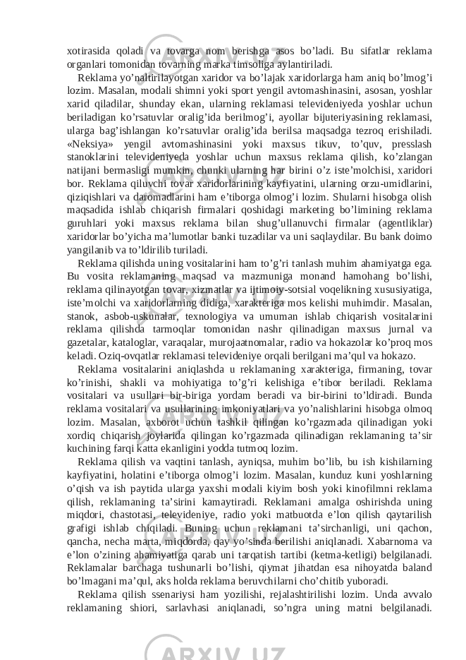 xotirasida qoladi va tovarga nom berishga asos bo’ladi. Bu sifatlar reklama organlari tomonidan tovarning marka timsoliga aylantiriladi. Reklama yo’naltirilayotgan xaridor va bo’lajak xaridorlarga ham aniq bo’lmog’i lozim. Masalan, modali shimni yoki sport yengil avtomashinasini, asosan, yoshlar xarid qiladilar, shunday ekan, ularning reklamasi televideniyeda yoshlar uchun beriladigan ko’rsatuvlar oralig’ida berilmog’i, ayollar bijuteriyasining reklamasi, ularga bag’ishlangan ko’rsatuvlar oralig’ida berilsa maqsadga tezroq erishiladi. «Neksiya» yengil avtomashinasini yoki maxsus tikuv, to’quv, presslash stanoklarini televideniyeda yoshlar uchun maxsus reklama qilish, ko’zlangan natijani bermasligi mumkin, chunki ularning har birini o’z iste’molchisi, xaridori bor. Reklama qiluvchi tovar xaridorlarining kayfiyatini, ularning orzu-umidlarini, qiziqishlari va daromadlarini ham e’tiborga olmog’i lozim. Shularni hisobga olish maqsadida ishlab chiqarish firmalari qoshidagi marketing bo’limining reklama guruhlari yoki maxsus reklama bilan shug’ullanuvchi firmalar (agentliklar) xaridorlar bo’yicha ma’lumotlar banki tuzadilar va uni saqlaydilar. Bu bank doimo yangilanib va to’ldirilib turiladi. Reklama qilishda uning vositalarini ham to’g’ri tanlash muhim ahamiyatga ega. Bu vosita reklamaning maqsad va mazmuniga monand hamohang bo’lishi, reklama qilinayotgan tovar, xizmatlar va ijtimoiy-sotsial voqelikning xususiyatiga, iste’molchi va xaridorlarning didiga, xarakteriga mos kelishi muhimdir. Masalan, stanok, asbob-uskunalar, texnologiya va umuman ishlab chiqarish vositalarini reklama qilishda tarmoqlar tomonidan nashr qilinadigan maxsus jurnal va gazetalar, kataloglar, varaqalar, murojaatnomalar, radio va hokazolar ko’proq mos keladi. Oziq-ovqatlar reklamasi televideniye orqali berilgani ma’qul va hokazo. Reklama vositalarini aniqlashda u reklamaning xarakteriga, firmaning, tovar ko’rinishi, shakli va mohiyatiga to’g’ri kelishiga e’tibor beriladi. Reklama vositalari va usullari bir-biriga yordam beradi va bir-birini to’ldiradi. Bunda reklama vositalari va usullarining imkoniyatlari va yo’nalishlarini hisobga olmoq lozim. Masalan, axborot uchun tashkil qilingan ko’rgazmada qilinadigan yoki xordiq chiqarish joylarida qilingan ko’rgazmada qilinadigan reklamaning ta’sir kuchining farqi katta ekanligini yodda tutmoq lozim. Reklama qilish va vaqtini tanlash, ayniqsa, muhim bo’lib, bu ish kishilarning kayfiyatini, holatini e’tiborga olmog’i lozim. Masalan, kunduz kuni yoshlarning o’qish va ish paytida ularga yaxshi modali kiyim bosh yoki kinofilmni reklama qilish, reklamaning ta’sirini kamaytiradi. Reklamani amalga oshirishda uning miqdori, chastotasi, televideniye, radio yoki matbuotda e’lon qilish qaytarilish grafigi ishlab chiqiladi. Buning uchun reklamani ta’sirchanligi, uni qachon, qancha, necha marta, miqdorda, qay yo’sinda berilishi aniqlanadi. Xabarnoma va e’lon o’zining ahamiyatiga qarab uni tarqatish tartibi (ketma-ketligi) belgilanadi. Reklamalar barchaga tushunarli bo’lishi, qiymat jihatdan esa nihoyatda baland bo’lmagani ma’qul, aks holda reklama beruvchilarni cho’chitib yuboradi. Reklama qilish ssenariysi ham yozilishi, rejalashtirilishi lozim. Unda avvalo reklamaning shiori, sarlavhasi aniqlanadi, so’ngra uning matni belgilanadi. 