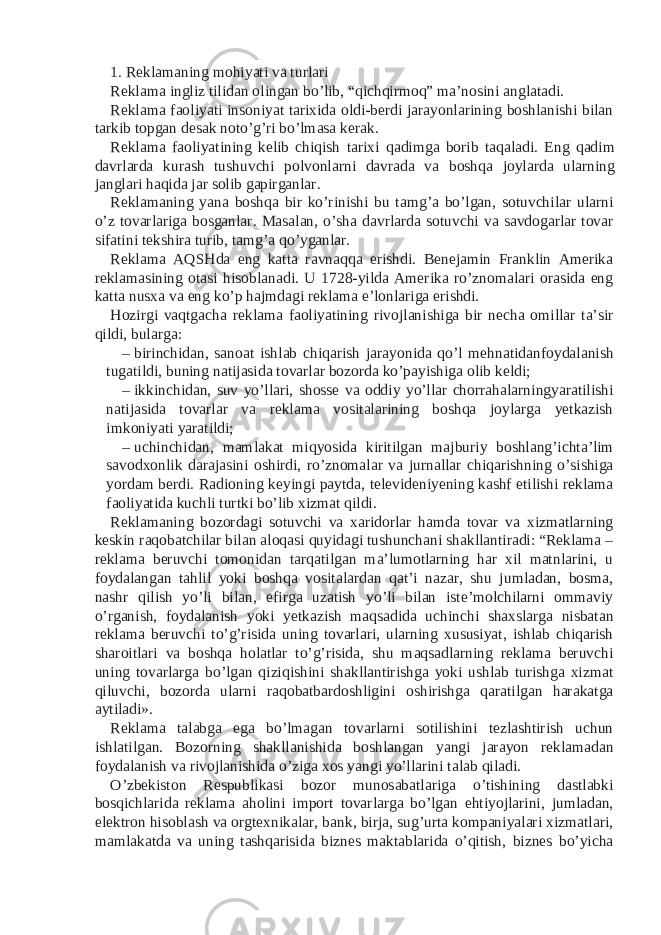 1. Reklamaning mohiyati va turlari Reklama ingliz tilidan olingan bo’lib, “qichqirmoq” ma’nosini anglatadi. Reklama faoliyati insoniyat tarixida oldi-berdi jarayonlarining boshlanishi bilan tarkib topgan desak noto’g’ri bo’lmasa kerak. Reklama faoliyatining kelib chiqish tarixi qadimga borib taqaladi. Eng qadim davrlarda kurash tushuvchi polvonlarni davrada va boshqa joylarda ularning janglari haqida jar solib gapirganlar. Reklamaning yana boshqa bir ko’rinishi bu tamg’a bo’lgan, sotuvchilar ularni o’z tovarlariga bosganlar. Masalan, o’sha davrlarda sotuvchi va savdogarlar tovar sifatini tekshira turib, tamg’a qo’yganlar. Reklama AQSHda eng katta ravnaqqa erishdi. Benejamin Franklin Amerika reklamasining otasi hisoblanadi. U 1728-yilda Amerika ro’znomalari orasida eng katta nusxa va eng ko’p hajmdagi reklama e’lonlariga erishdi. Hozirgi vaqtgacha reklama faoliyatining rivojlanishiga bir necha omillar ta’sir qildi, bularga: – birinchidan, sanoat ishlab chiqarish jarayonida qo’l mehnatidanfoydalanish tugatildi, buning natijasida tovarlar bozorda ko’payishiga olib keldi; – ikkinchidan, suv yo’llari, shosse va oddiy yo’llar chorrahalarningyaratilishi natijasida tovarlar va reklama vositalarining boshqa joylarga yetkazish imkoniyati yaratildi; – uchinchidan, mamlakat miqyosida kiritilgan majburiy boshlang’ichta’lim savodxonlik darajasini oshirdi, ro’znomalar va jurnallar chiqarishning o’sishiga yordam berdi. Radioning keyingi paytda, televideniyening kashf etilishi reklama faoliyatida kuchli turtki bo’lib xizmat qildi. Reklamaning bozordagi sotuvchi va xaridorlar hamda tovar va xizmatlarning keskin raqobatchilar bilan aloqasi quyidagi tushunchani shakllantiradi: “Reklama – reklama beruvchi tomonidan tarqatilgan ma’lumotlarning har xil matnlarini, u foydalangan tahlil yoki boshqa vositalardan qat’i nazar, shu jumladan, bosma, nashr qilish yo’li bilan, efirga uzatish yo’li bilan iste’molchilarni ommaviy o’rganish, foydalanish yoki yetkazish maqsadida uchinchi shaxslarga nisbatan reklama beruvchi to’g’risida uning tovarlari, ularning xususiyat, ishlab chiqarish sharoitlari va boshqa holatlar to’g’risida, shu maqsadlarning reklama beruvchi uning tovarlarga bo’lgan qiziqishini shakllantirishga yoki ushlab turishga xizmat qiluvchi, bozorda ularni raqobatbardoshligini oshirishga qaratilgan harakatga aytiladi». Reklama talabga ega bo’lmagan tovarlarni sotilishini tezlashtirish uchun ishlatilgan. Bozorning shakllanishida boshlangan yangi jarayon reklamadan foydalanish va rivojlanishida o’ziga xos yangi yo’llarini talab qiladi. O’zbekiston Respublikasi bozor munosabatlariga o’tishining dastlabki bosqichlarida reklama aholini import tovarlarga bo’lgan ehtiyojlarini, jumladan, elektron hisoblash va orgtexnikalar, bank, birja, sug’urta kompaniyalari xizmatlari, mamlakatda va uning tashqarisida biznes maktablarida o’qitish, biznes bo’yicha 