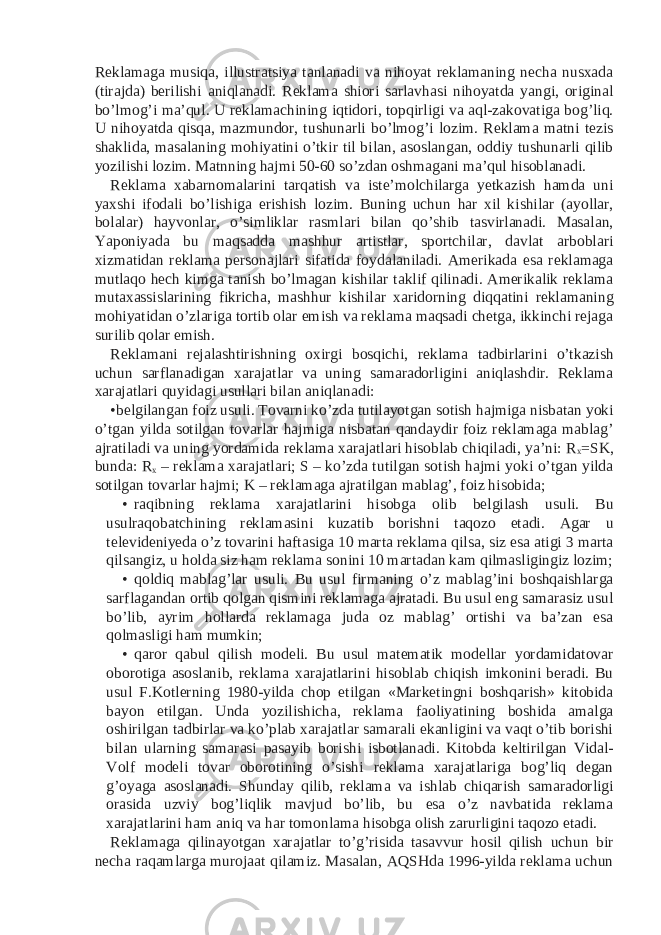 Reklamaga musiqa, illustratsiya tanlanadi va nihoyat reklamaning necha nusxada (tirajda) berilishi aniqlanadi. Reklama shiori sarlavhasi nihoyatda yangi, original bo’lmog’i ma’qul. U reklamachining iqtidori, topqirligi va aql-zakovatiga bog’liq. U nihoyatda qisqa, mazmundor, tushunarli bo’lmog’i lozim. Reklama matni tezis shaklida, masalaning mohiyatini o’tkir til bilan, asoslangan, oddiy tushunarli qilib yozilishi lozim. Matnning hajmi 50-60 so’zdan oshmagani ma’qul hisoblanadi. Reklama xabarnomalarini tarqatish va iste’molchilarga yetkazish hamda uni yaxshi ifodali bo’lishiga erishish lozim. Buning uchun har xil kishilar (ayollar, bolalar) hayvonlar, o’simliklar rasmlari bilan qo’shib tasvirlanadi. Masalan, Yaponiyada bu maqsadda mashhur artistlar, sportchilar, davlat arboblari xizmatidan reklama personajlari sifatida foydalaniladi. Amerikada esa reklamaga mutlaqo hech kimga tanish bo’lmagan kishilar taklif qilinadi. Amerikalik reklama mutaxassislarining fikricha, mashhur kishilar xaridorning diqqatini reklamaning mohiyatidan o’zlariga tortib olar emish va reklama maqsadi chetga, ikkinchi rejaga surilib qolar emish. Reklamani rejalashtirishning oxirgi bosqichi, reklama tadbirlarini o’tkazish uchun sarflanadigan xarajatlar va uning samaradorligini aniqlashdir. Reklama xarajatlari quyidagi usullari bilan aniqlanadi: •belgilangan foiz usuli. Tovarni ko’zda tutilayotgan sotish hajmiga nisbatan yoki o’tgan yilda sotilgan tovarlar hajmiga nisbatan qandaydir foiz reklamaga mablag’ ajratiladi va uning yordamida reklama xarajatlari hisoblab chiqiladi, ya’ni: R x =SK, bunda: R x – reklama xarajatlari; S – ko’zda tutilgan sotish hajmi yoki o’tgan yilda sotilgan tovarlar hajmi; K – reklamaga ajratilgan mablag’, foiz hisobida; • raqibning reklama xarajatlarini hisobga olib belgilash usuli. Bu usulraqobatchining reklamasini kuzatib borishni taqozo etadi. Agar u televideniyeda o’z tovarini haftasiga 10 marta reklama qilsa, siz esa atigi 3 marta qilsangiz, u holda siz ham reklama sonini 10 martadan kam qilmasligingiz lozim; • qoldiq mablag’lar usuli. Bu usul firmaning o’z mablag’ini boshqaishlarga sarflagandan ortib qolgan qismini reklamaga ajratadi. Bu usul eng samarasiz usul bo’lib, ayrim hollarda reklamaga juda oz mablag’ ortishi va ba’zan esa qolmasligi ham mumkin; • qaror qabul qilish modeli. Bu usul matematik modellar yordamidatovar oborotiga asoslanib, reklama xarajatlarini hisoblab chiqish imkonini beradi. Bu usul F.Kotlerning 1980-yilda chop etilgan «Marketingni boshqarish» kitobida bayon etilgan. Unda yozilishicha, reklama faoliyatining boshida amalga oshirilgan tadbirlar va ko’plab xarajatlar samarali ekanligini va vaqt o’tib borishi bilan ularning samarasi pasayib borishi isbotlanadi. Kitobda keltirilgan Vidal- Volf modeli tovar oborotining o’sishi reklama xarajatlariga bog’liq degan g’oyaga asoslanadi. Shunday qilib, reklama va ishlab chiqarish samaradorligi orasida uzviy bog’liqlik mavjud bo’lib, bu esa o’z navbatida reklama xarajatlarini ham aniq va har tomonlama hisobga olish zarurligini taqozo etadi. Reklamaga qilinayotgan xarajatlar to’g’risida tasavvur hosil qilish uchun bir necha raqamlarga murojaat qilamiz. Masalan, AQSHda 1996-yilda reklama uchun 