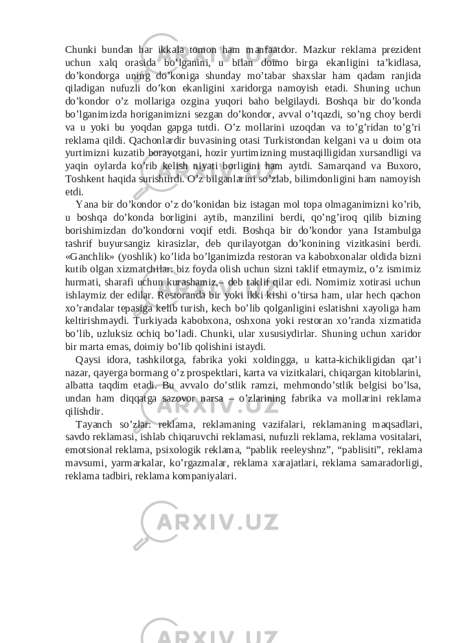 Chunki bundan har ikkala tomon ham manfaatdor. Mazkur reklama prezident uchun xalq orasida bo’lganini, u bilan doimo birga ekanligini ta’kidlasa, do’kondorga uning do’koniga shunday mo’tabar shaxslar ham qadam ranjida qiladigan nufuzli do’kon ekanligini xaridorga namoyish etadi. Shuning uchun do’kondor o’z mollariga ozgina yuqori baho belgilaydi. Boshqa bir do’konda bo’lganimizda horiganimizni sezgan do’kondor, avval o’tqazdi, so’ng choy berdi va u yoki bu yoqdan gapga tutdi. O’z mollarini uzoqdan va to’g’ridan to’g’ri reklama qildi. Qachonlardir buvasining otasi Turkistondan kelgani va u doim ota yurtimizni kuzatib borayotgani, hozir yurtimizning mustaqilligidan xursandligi va yaqin oylarda ko’rib kelish niyati borligini ham aytdi. Samarqand va Buxoro, Toshkent haqida surishtirdi. O’z bilganlarini so’zlab, bilimdonligini ham namoyish etdi. Yana bir do’kondor o’z do’konidan biz istagan mol topa olmaganimizni ko’rib, u boshqa do’konda borligini aytib, manzilini berdi, qo’ng’iroq qilib bizning borishimizdan do’kondorni voqif etdi. Boshqa bir do’kondor yana Istambulga tashrif buyursangiz kirasizlar, deb qurilayotgan do’konining vizitkasini berdi. «Ganchlik» (yoshlik) ko’lida bo’lganimizda restoran va kabobxonalar oldida bizni kutib olgan xizmatchilar: biz foyda olish uchun sizni taklif etmaymiz, o’z ismimiz hurmati, sharafi uchun kurashamiz,– deb taklif qilar edi. Nomimiz xotirasi uchun ishlaymiz der edilar. Restoranda bir yoki ikki kishi o’tirsa ham, ular hech qachon xo’randalar tepasiga kelib turish, kech bo’lib qolganligini eslatishni xayoliga ham keltirishmaydi. Turkiyada kabobxona, oshxona yoki restoran xo’randa xizmatida bo’lib, uzluksiz ochiq bo’ladi. Chunki, ular xususiydirlar. Shuning uchun xaridor bir marta emas, doimiy bo’lib qolishini istaydi. Qaysi idora, tashkilotga, fabrika yoki xoldingga, u katta-kichikligidan qat’i nazar, qayerga bormang o’z prospektlari, karta va vizitkalari, chiqargan kitoblarini, albatta taqdim etadi. Bu avvalo do’stlik ramzi, mehmondo’stlik belgisi bo’lsa, undan ham diqqatga sazovor narsa – o’zlarining fabrika va mollarini reklama qilishdir. Tayanch so’zlar: reklama, reklamaning vazifalari, reklamaning maqsadlari, savdo reklamasi, ishlab chiqaruvchi reklamasi, nufuzli reklama, reklama vositalari, emotsional reklama, psixologik reklama, “pablik reeleyshnz”, “pablisiti”, reklama mavsumi, yarmarkalar, ko’rgazmalar, reklama xarajatlari, reklama samaradorligi, reklama tadbiri, reklama kompaniyalari. 