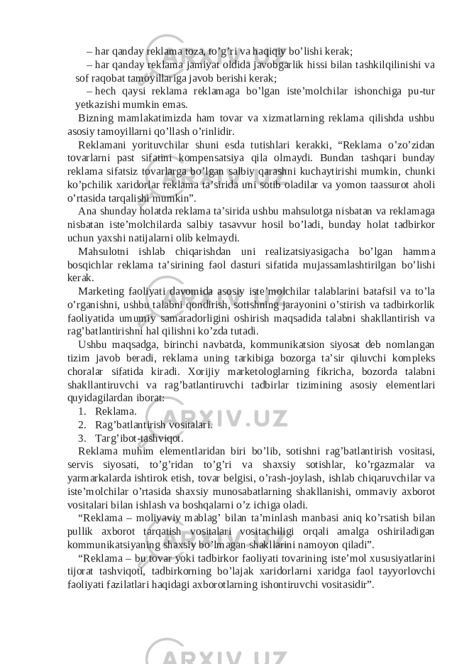 – har qanday reklama toza, to’g’ri va haqiqiy bo’lishi kerak; – har qanday reklama jamiyat oldida javobgarlik hissi bilan tashkilqilinishi va sof raqobat tamoyillariga javob berishi kerak; – hech qaysi reklama reklamaga bo’lgan iste’molchilar ishonchiga pu-tur yetkazishi mumkin emas. Bizning mamlakatimizda ham tovar va xizmatlarning reklama qilishda ushbu asosiy tamoyillarni qo’llash o’rinlidir. Reklamani yorituvchilar shuni esda tutishlari kerakki, “Reklama o’zo’zidan tovarlarni past sifatini kompensatsiya qila olmaydi. Bundan tashqari bunday reklama sifatsiz tovarlarga bo’lgan salbiy qarashni kuchaytirishi mumkin, chunki ko’pchilik xaridorlar reklama ta’sirida uni sotib oladilar va yomon taassurot aholi o’rtasida tarqalishi mumkin”. Ana shunday holatda reklama ta’sirida ushbu mahsulotga nisbatan va reklamaga nisbatan iste’molchilarda salbiy tasavvur hosil bo’ladi, bunday holat tadbirkor uchun yaxshi natijalarni olib kelmaydi. Mahsulotni ishlab chiqarishdan uni realizatsiyasigacha bo’lgan hamma bosqichlar reklama ta’sirining faol dasturi sifatida mujassamlashtirilgan bo’lishi kerak. Marketing faoliyati davomida asosiy iste’molchilar talablarini batafsil va to’la o’rganishni, ushbu talabni qondirish, sotishning jarayonini o’stirish va tadbirkorlik faoliyatida umumiy samaradorligini oshirish maqsadida talabni shakllantirish va rag’batlantirishni hal qilishni ko’zda tutadi. Ushbu maqsadga, birinchi navbatda, kommunikatsion siyosat deb nomlangan tizim javob beradi, reklama uning tarkibiga bozorga ta’sir qiluvchi kompleks choralar sifatida kiradi. Xorijiy marketologlarning fikricha, bozorda talabni shakllantiruvchi va rag’batlantiruvchi tadbirlar tizimining asosiy elementlari quyidagilardan iborat: 1. Reklama. 2. Rag’batlantirish vositalari. 3. Targ’ibot-tashviqot. Reklama muhim elementlaridan biri bo’lib, sotishni rag’batlantirish vositasi, servis siyosati, to’g’ridan to’g’ri va shaxsiy sotishlar, ko’rgazmalar va yarmarkalarda ishtirok etish, tovar belgisi, o’rash-joylash, ishlab chiqaruvchilar va iste’molchilar o’rtasida shaxsiy munosabatlarning shakllanishi, ommaviy axborot vositalari bilan ishlash va boshqalarni o’z ichiga oladi. “Reklama – moliyaviy mablag’ bilan ta’minlash manbasi aniq ko’rsatish bilan pullik axborot tarqatish vositalari vositachiligi orqali amalga oshiriladigan kommunikatsiyaning shaxsiy bo’lmagan shakllarini namoyon qiladi”. “Reklama – bu tovar yoki tadbirkor faoliyati tovarining iste’mol xususiyatlarini tijorat tashviqoti, tadbirkorning bo’lajak xaridorlarni xaridga faol tayyorlovchi faoliyati fazilatlari haqidagi axborotlarning ishontiruvchi vositasidir”. 