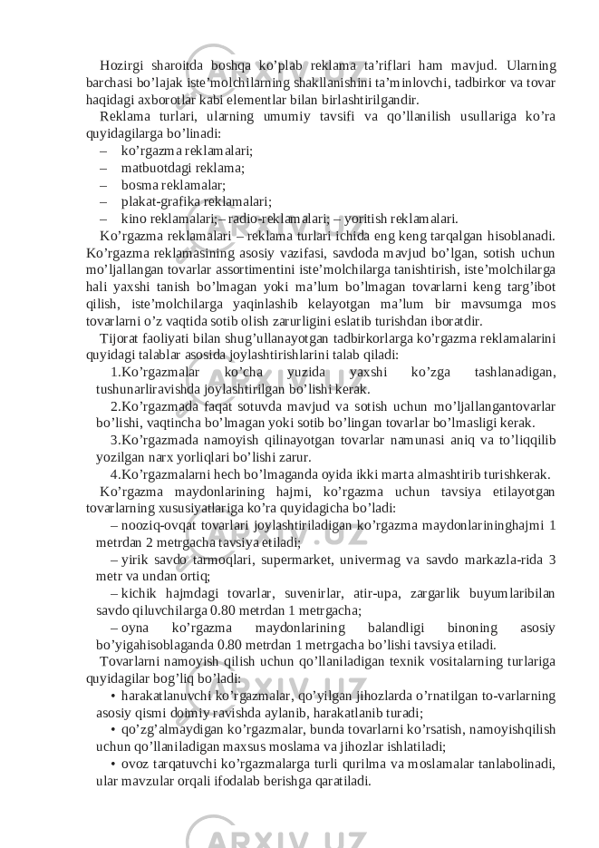 Hozirgi sharoitda boshqa ko’plab reklama ta’riflari ham mavjud. Ularning barchasi bo’lajak iste’molchilarning shakllanishini ta’minlovchi, tadbirkor va tovar haqidagi axborotlar kabi elementlar bilan birlashtirilgandir. Reklama turlari, ularning umumiy tavsifi va qo’llanilish usullariga ko’ra quyidagilarga bo’linadi: – ko’rgazma reklamalari; – matbuotdagi reklama; – bosma reklamalar; – plakat-grafika reklamalari; – kino reklamalari;– radio-reklamalari; – yoritish reklamalari. Ko’rgazma reklamalari – reklama turlari ichida eng keng tarqalgan hisoblanadi. Ko’rgazma reklamasining asosiy vazifasi, savdoda mavjud bo’lgan, sotish uchun mo’ljallangan tovarlar assortimentini iste’molchilarga tanishtirish, iste’molchilarga hali yaxshi tanish bo’lmagan yoki ma’lum bo’lmagan tovarlarni keng targ’ibot qilish, iste’molchilarga yaqinlashib kelayotgan ma’lum bir mavsumga mos tovarlarni o’z vaqtida sotib olish zarurligini eslatib turishdan iboratdir. Tijorat faoliyati bilan shug’ullanayotgan tadbirkorlarga ko’rgazma reklamalarini quyidagi talablar asosida joylashtirishlarini talab qiladi: 1. Ko’rgazmalar ko’cha yuzida yaxshi ko’zga tashlanadigan, tushunarliravishda joylashtirilgan bo’lishi kerak. 2. Ko’rgazmada faqat sotuvda mavjud va sotish uchun mo’ljallangantovarlar bo’lishi, vaqtincha bo’lmagan yoki sotib bo’lingan tovarlar bo’lmasligi kerak. 3. Ko’rgazmada namoyish qilinayotgan tovarlar namunasi aniq va to’liqqilib yozilgan narx yorliqlari bo’lishi zarur. 4. Ko’rgazmalarni hech bo’lmaganda oyida ikki marta almashtirib turishkerak. Ko’rgazma maydonlarining hajmi, ko’rgazma uchun tavsiya etilayotgan tovarlarning xususiyatlariga ko’ra quyidagicha bo’ladi: – nooziq-ovqat tovarlari joylashtiriladigan ko’rgazma maydonlarininghajmi 1 metrdan 2 metrgacha tavsiya etiladi; – yirik savdo tarmoqlari, supermarket, univermag va savdo markazla-rida 3 metr va undan ortiq; – kichik hajmdagi tovarlar, suvenirlar, atir-upa, zargarlik buyumlaribilan savdo qiluvchilarga 0.80 metrdan 1 metrgacha; – oyna ko’rgazma maydonlarining balandligi binoning asosiy bo’yigahisoblaganda 0.80 metrdan 1 metrgacha bo’lishi tavsiya etiladi. Tovarlarni namoyish qilish uchun qo’llaniladigan texnik vositalarning turlariga quyidagilar bog’liq bo’ladi: • harakatlanuvchi ko’rgazmalar, qo’yilgan jihozlarda o’rnatilgan to-varlarning asosiy qismi doimiy ravishda aylanib, harakatlanib turadi; • qo’zg’almaydigan ko’rgazmalar, bunda tovarlarni ko’rsatish, namoyishqilish uchun qo’llaniladigan maxsus moslama va jihozlar ishlatiladi; • ovoz tarqatuvchi ko’rgazmalarga turli qurilma va moslamalar tanlabolinadi, ular mavzular orqali ifodalab berishga qaratiladi. 