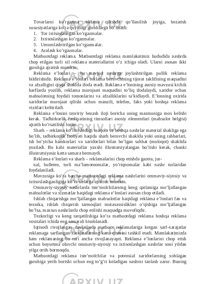 Tovarlarni ko’rgazma reklama qilishda qo’llanilish joyiga, bezatish xususiyatlariga ko’ra quyidagi guruhlarga bo’linadi: 1. Tor ixtisoslashgan ko’rgazmalar. 2. Ixtisoslashgan ko’rgazmalar. 3. Umumlashtirilgan ko’rgazmalar. 4. Aralash ko’rgazmalar. Matbuotdagi reklama. Matbuotdagi reklama mamlakatimiz hududida nashrda chop etilgan turli xil reklama materiallarini o’z ichiga oladi. Ularni asosan ikki guruhga ajratish mumkin: Reklama e’lonlari – bu mavjud nashrga joylashtirilgan pullik reklama bildirishidir. Reklama e’lonlari reklama beruvchining tijorat taklifining maqsadini va afzalligini qisqa shaklda ifoda etadi. Reklama e’lonining asosiy mavzusi kichik harflarda yozilib, reklama murojaati maqsadini to’liq ifodalaydi, xaridor uchun mahsulotning foydali tomonlarini va afzalliklarini ta’kidlaydi. E’lonning oxirida xaridorlar murojaat qilishi uchun manzili, telefon, faks yoki boshqa reklama vizitlari keltiriladi. Reklama e’lonini tasviriy bezash iloji boricha uning mazmuniga mos kelishi kerak. Tadbirkorlik faoliyatining timsollari asosiy elementlari (mahsulot belgisi) ajratib ko’rsatilishi lozim. Sharh – reklama ko’rinishidagi maqola va boshqa nashrlar material shakliga ega bo’lib, tadbirkorlik faoliyati haqida sharh beruvchi shaklda yoki uning rahbarlari, ish bo’yicha hamkorlari va xaridorlari bilan bo’lgan suhbat (muloqot) shaklida yoziladi. Bu kabi materiallar yaxshi illustratsiyalangan bo’lishi kerak, chunki illustratsiyasiz katta samara bermaydi. Reklama e’lonlari va sharh – reklamalarini chop etishda gazeta, jur- nal, bulleten, turli ma’lumotnomalar, yo’riqnomalar kabi nashr turlaridan foydalaniladi. Mavzusiga ko’ra barcha matbuotdagi reklama nashrlarini ommaviy-siyosiy va ixtisoslashganligiga ko’ra turlarga ajratish mumkin. Ommaviy-siyosiy nashrlarda iste’molchilarning keng qatlamiga mo’ljallangan mahsulotlar va xizmatlar haqidagi reklama e’lonlari asosan chop etiladi. Ishlab chiqarishga mo’ljallangan mahsulotlar haqidagi reklama e’lonlari fan va texnika, ishlab chiqarish tarmoqlari mutaxassisliklari o’qishiga mo’ljallangan bo’lsa, maxsus nashrlarda chop etilishi maqsadga muvofiqdir. Tezkorligi va keng tarqatilishiga ko’ra matbuotdagi reklama boshqa reklama vositalari ichida eng samarali hisoblanadi. Iqtisodi rivojlangan davlatlarda matbuot reklamalariga ketgan sarf-xarajatlar reklamaga sarflangan xarajatalarning katta qismini tashkil etadi. Mamlakatimizda ham reklamaning bu turi ancha rivojlanayapti. Reklama e’lonlarini chop etish uchun buyurtma oluvchi ommaviy-siyosiy va ixtisoslashgan nashrlar soni yildan yilga ortib bormoqda. Matbuotdagi reklama iste’molchilar va potensial xaridorlarning xohlagan guruhiga yetib borishi uchun eng to’g’ri keladigan nashrni tanlash zarur. Buning 