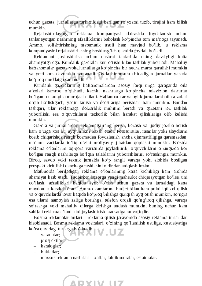 uchun gazeta, jurnallarga turli xildagi berilgan ro’yxatni tuzib, tirajini ham bilish mumkin. Rejalashtirilayotgan reklama kompaniyasi doirasida foydalanish uchun tanlanayotgan nashrning afzalliklarini baholash ko’pincha tom ma’noga tayanadi. Ammo, solishtirishning matematik usuli ham mavjud bo’lib, u reklama kompaniyasini rejalashtirishning boshlang’ich qismida foydali bo’ladi. Reklamani joylashtirish uchun nashrni tanlashda uning davriyligi katta ahamiyatga ega. Kundalik gazetalar kun o’tishi bilan tashlab yuboriladi. Mahalliy haftanomalar gazeta yoki jurnallarga ko’pincha bir necha marta qaralishi mumkin va yetti kun davomida saqlanadi. Oyda bir marta chiqadigan jurnallar yanada ko’proq muddatga saqlanadi. Kundalik gazetalarning haftanomalardan asosiy farqi unga qaraganda oila a’zolari kamroq o’qishadi, kechki nashrlarga ko’pincha televizion dasturlar bo’lgani uchungina murojaat etiladi. Haftanomalar va oylik jurnallarni oila a’zolari o’qib bo’lishgach, yaqin tanish va do’stlariga berishlari ham mumkin. Bundan tashqari, ular reklamaga dolzarblik muhitini beradi va gazetani tez tashlab yuborilishi esa o’quvchilarni tezkorlik bilan harakat qilishlariga olib kelishi mumkin. Gazeta va jurnallardagi reklamaga rang berish, bezash va ijodiy joziba berish ham o’ziga xos bir uyg’unlikni baxsh etadi. Fotosuratlar, rasmlar yoki slaydlarni bosib chiqarishda rangli bosmadan foydalanish ancha qimmatliligiga qaramasdan, ma’lum vaqtlarda to’liq o’zini moliyaviy jihatdan qoplashi mumkin. Ba’zida reklama e’lonlarini oq-qora variantda joylashtirib, o’quvchilarni o’zingizda bor bo’lgan rangli nashrlarga bo’lgan talablarini yuborishlarini so’rashingiz mumkin. Biroq, savdo yoki texnik jurnalda ko’p rangli varaqa yoki alohida bosilgan prospekt kiritilishi qanchaga tushishini oldindan aniqlash lozim. Matbuotda beriladigan reklama e’lonlarining katta kichikligi ham alohida ahamiyat kasb etadi. Tadbirkor bozorga yangi mahsulot chiqarayotgan bo’lsa, uni qo’llash, afzalliklari haqida aytib o’tish uchun gazeta va jurnaldagi katta maydonlar kerak bo’ladi. Ammo kamtarona budjet bilan ham pulni iqtisod qilish va o’quvchilarda tovar haqida ko’proq bilishga qiziqish uyg’otish mumkin, so’ngra esa ularni namoyish zaliga borishga, telefon orqali qo’ng’iroq qilishga, varaqa so’rashga yoki mahalliy dilerga kirishga undash mumkin, buning uchun kam sahifali reklama e’lonlarini joylashtirish maqsadga muvofiqdir. Bosma reklamalar turlari – reklama qilish jarayonida asosiy reklama turlaridan hisoblanadi. Bosma reklama vositalari, o’zining qo’llanilish usuliga, xususiyatiga ko’ra quyidagi turlarga bo’linadi: – varaqalar; – prospektlar; – kataloglar; – bukletlar; – maxsus reklama nashrlari – xatlar, tabriknomalar, eslatmalar. 