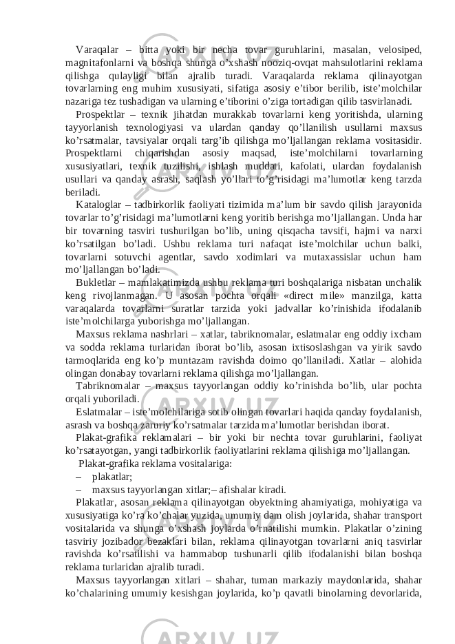 Varaqalar – bitta yoki bir necha tovar guruhlarini, masalan, velosiped, magnitafonlarni va boshqa shunga o’xshash nooziq-ovqat mahsulotlarini reklama qilishga qulayligi bilan ajralib turadi. Varaqalarda reklama qilinayotgan tovarlarning eng muhim xususiyati, sifatiga asosiy e’tibor berilib, iste’molchilar nazariga tez tushadigan va ularning e’tiborini o’ziga tortadigan qilib tasvirlanadi. Prospektlar – texnik jihatdan murakkab tovarlarni keng yoritishda, ularning tayyorlanish texnologiyasi va ulardan qanday qo’llanilish usullarni maxsus ko’rsatmalar, tavsiyalar orqali targ’ib qilishga mo’ljallangan reklama vositasidir. Prospektlarni chiqarishdan asosiy maqsad, iste’molchilarni tovarlarning xususiyatlari, texnik tuzilishi, ishlash muddati, kafolati, ulardan foydalanish usullari va qanday asrash, saqlash yo’llari to’g’risidagi ma’lumotlar keng tarzda beriladi. Kataloglar – tadbirkorlik faoliyati tizimida ma’lum bir savdo qilish jarayonida tovarlar to’g’risidagi ma’lumotlarni keng yoritib berishga mo’ljallangan. Unda har bir tovarning tasviri tushurilgan bo’lib, uning qisqacha tavsifi, hajmi va narxi ko’rsatilgan bo’ladi. Ushbu reklama turi nafaqat iste’molchilar uchun balki, tovarlarni sotuvchi agentlar, savdo xodimlari va mutaxassislar uchun ham mo’ljallangan bo’ladi. Bukletlar – mamlakatimizda ushbu reklama turi boshqalariga nisbatan unchalik keng rivojlanmagan. U asosan pochta orqali «direct mile» manzilga, katta varaqalarda tovarlarni suratlar tarzida yoki jadvallar ko’rinishida ifodalanib iste’molchilarga yuborishga mo’ljallangan. Maxsus reklama nashrlari – xatlar, tabriknomalar, eslatmalar eng oddiy ixcham va sodda reklama turlaridan iborat bo’lib, asosan ixtisoslashgan va yirik savdo tarmoqlarida eng ko’p muntazam ravishda doimo qo’llaniladi. Xatlar – alohida olingan donabay tovarlarni reklama qilishga mo’ljallangan. Tabriknomalar – maxsus tayyorlangan oddiy ko’rinishda bo’lib, ular pochta orqali yuboriladi. Eslatmalar – iste’molchilariga sotib olingan tovarlari haqida qanday foydalanish, asrash va boshqa zaruriy ko’rsatmalar tarzida ma’lumotlar berishdan iborat. Plakat-grafika reklamalari – bir yoki bir nechta tovar guruhlarini, faoliyat ko’rsatayotgan, yangi tadbirkorlik faoliyatlarini reklama qilishiga mo’ljallangan. Plakat-grafika reklama vositalariga: – plakatlar; – maxsus tayyorlangan xitlar;– afishalar kiradi. Plakatlar, asosan reklama qilinayotgan obyektning ahamiyatiga, mohiyatiga va xususiyatiga ko’ra ko’chalar yuzida, umumiy dam olish joylarida, shahar transport vositalarida va shunga o’xshash joylarda o’rnatilishi mumkin. Plakatlar o’zining tasviriy jozibador bezaklari bilan, reklama qilinayotgan tovarlarni aniq tasvirlar ravishda ko’rsatilishi va hammabop tushunarli qilib ifodalanishi bilan boshqa reklama turlaridan ajralib turadi. Maxsus tayyorlangan xitlari – shahar, tuman markaziy maydonlarida, shahar ko’chalarining umumiy kesishgan joylarida, ko’p qavatli binolarning devorlarida, 