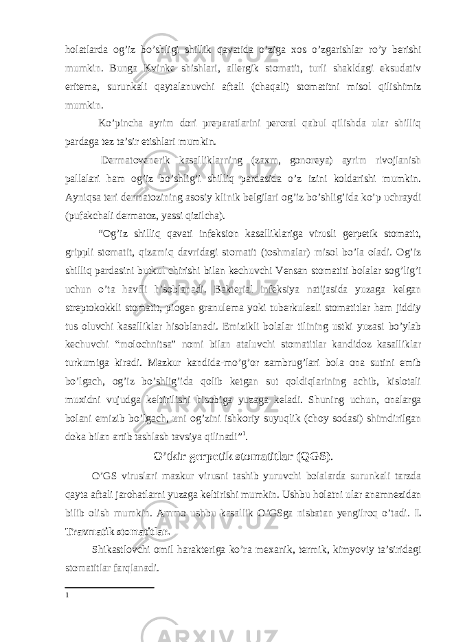 holatlarda og’iz bo’shligi shillik qavatida o’ziga xos o’zgarishlar ro’y berishi mumkin. Bunga Kvinke shishlari, allergik stomatit, turli shakldagi eksudativ eritema, surunkali qaytalanuvchi aftali (chaqali) stomatitni misol qilishimiz mumkin. Ko’pincha ayrim dori preparatlarini peroral qabul qilishda ular shilliq pardaga tez taʼsir etishlari mumkin. Dermatovenerik kasalliklarning (zaxm, gonoreya) ayrim rivojlanish pallalari ham og’iz bo’shlig’i shilliq pardasida o’z izini koldarishi mumkin. Ayniqsa teri dermatozining asosiy klinik belgilari og’iz bo’shlig’ida ko’p uchraydi (pufakchali dermatoz, yassi qizilcha). “Og’iz shilliq qavati infeksion kasalliklariga virusli gerpetik stomatit, grippli stomatit, qizamiq davridagi stomatit (toshmalar) misol bo’la oladi. Og’iz shilliq pardasini butkul chirishi bilan kechuvchi Vensan stomatiti bolalar sog’lig’i uchun o’ta havfli hisoblanadi. Bakterial infeksiya natijasida yuzaga kelgan streptokokkli stomatit, piogen granulema yoki tuberkulezli stomatitlar ham jiddiy tus oluvchi kasalliklar hisoblanadi. Emizikli bolalar tilining ustki yuzasi bo’ylab kechuvchi “molochnitsa” nomi bilan ataluvchi stomatitlar kandidoz kasalliklar turkumiga kiradi. Mazkur kandida-mo’g’or zambrug’lari bola ona sutini emib bo’lgach, og’iz bo’shlig’ida qolib ketgan sut qoldiqlarining achib, kislotali muxidni vujudga keltirilishi hisobiga yuzaga keladi. Shuning uchun, onalarga bolani emizib bo’lgach, uni og’zini ishkoriy suyuqlik (choy sodasi) shimdirilgan doka bilan artib tashlash tavsiya qilinadi” 1 . O’tkir gerpetik stomatitlar (QGS) . O’GS viruslari mazkur virusni tashib yuruvchi bolalarda surunkali tarzda qayta aftali jarohatlarni yuzaga keltirishi mumkin. Ushbu holatni ular anamnezidan bilib olish mumkin. Ammo ushbu kasallik O’GSga nisbatan yengilroq o’tadi. I. Travmatik stomatitlar. Shikastlovchi omil harakteriga ko’ra mexanik, termik, kimyoviy taʼsiridagi stomatitlar farqlanadi. 1 