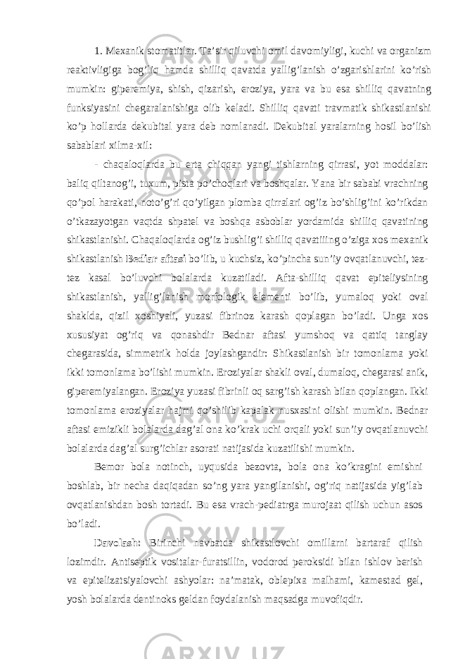 1. Mexanik stomatitlar. Taʼsir qiluvchi omil davomiyligi, kuchi va organizm reaktivligiga bog’liq hamda shilliq qavatda yallig’lanish o’zgarishlarini ko’rish mumkin: giperemiya, shish, qizarish, eroziya, yara va bu esa shilliq qavatning funksiyasini chegaralanishiga olib keladi. Shilliq qavati travmatik shikastlanishi ko’p hollarda dekubital yara deb nomlanadi. Dekubital yaralarning hosil bo’lish sabablari xilma-xil: - chaqaloqlarda bu erta chiqqan yangi tishlarning qirrasi, yot moddalar: baliq qiltanog’i, tuxum, pista po’choqlari va boshqalar. Yana bir sababi vrachning qo’pol harakati, noto’g’ri qo’yilgan plomba qirralari og’iz bo’shlig’ini ko’rikdan o’tkazayotgan vaqtda shpatel va boshqa asboblar yordamida shilliq qavatining shikastlanishi. Chaqaloqlarda og’iz bushlig’i shilliq qavatiiing o’ziga xos mexanik shikastlanish Bediar aftasi bo’lib, u kuchsiz, ko’pincha sunʼiy ovqatlanuvchi, tez- tez kasal bo’luvchi bolalarda kuzatiladi. Afta-shilliq qavat epiteliysining shikastlanish, yallig’lanish morfologik elementi bo’lib, yumaloq yoki oval shaklda, qizil xoshiyali, yuzasi fibrinoz karash qoplagan bo’ladi. Unga xos xususiyat og’riq va qonashdir Bednar aftasi yumshoq va qattiq tanglay chegarasida, simmetrik holda joylashgandir: Shikastlanish bir tomonlama yoki ikki tomonlama bo’lishi mumkin. Eroziyalar shakli oval, dumaloq, chegarasi anik, giperemiyalangan. Eroziya yuzasi fibrinli oq sarg’ish karash bilan qoplangan. Ikki tomonlama eroziyalar hajmi qo’shilib kapalak nusxasini olishi mumkin. Bednar aftasi emizikli bolalarda dag’al ona ko’krak uchi orqali yoki sunʼiy ovqatlanuvchi bolalarda dag’al surg’ichlar asorati natijasida kuzatilishi mumkin. Bemor bola notinch, uyqusida bezovta, bola ona ko’kragini emishni boshlab, bir necha daqiqadan so’ng yara yangilanishi, og’riq natijasida yig’lab ovqatlanishdan bosh tortadi. Bu esa vrach-pediatrga murojaat qilish uchun asos bo’ladi. Davolash: Birinchi navbatda shikastlovchi omillarni bartaraf qilish lozimdir. Antiseptik vositalar-furatsillin, vodorod peroksidi bilan ishlov berish va epitelizatsiyalovchi ashyolar: naʼmatak, oblepixa malhami, kamestad gel, yosh bolalarda dentinoks geldan foydalanish maqsadga muvofiqdir. 