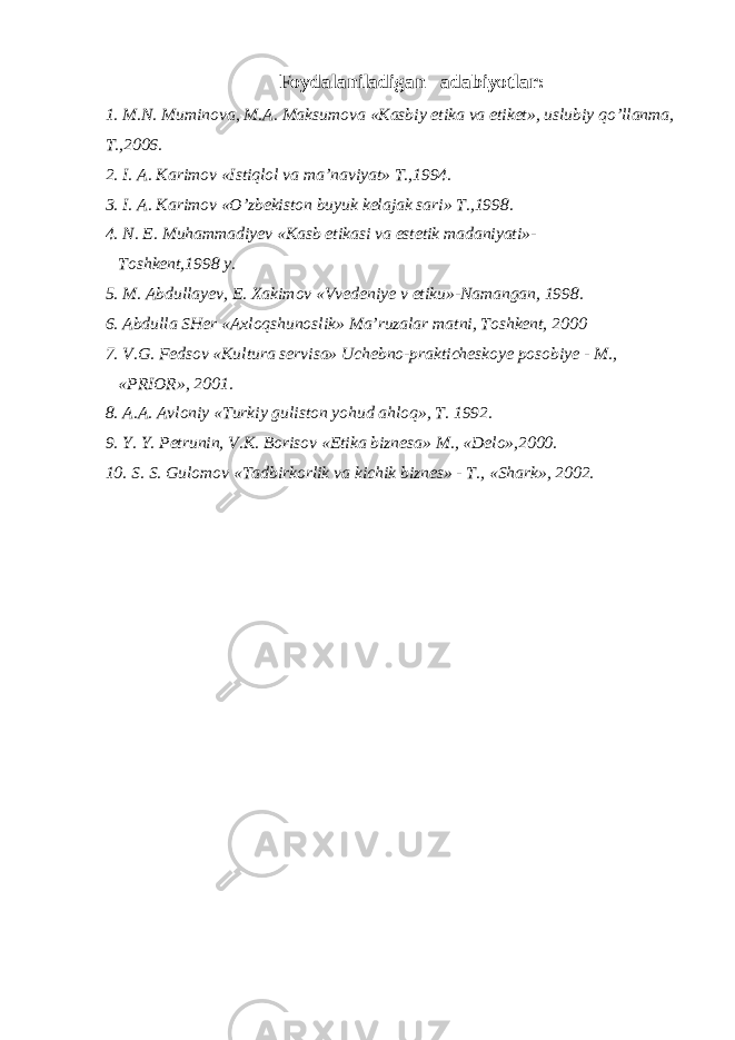 Foydalaniladigan adabiyotlar: 1. M.N. Muminova, M.A. Maksumova «Kasbiy etika va etiket», uslubiy qo’llanma, T.,2006. 2. I. A. Karimov «Istiqlol va ma’naviyat» T.,1994. 3. I. A. Karimov «O’zbekiston buyuk kelajak sari» T.,1998. 4. N. E. Muhammadiyev «Kasb etikasi va estetik madaniyati»- Toshkent,1998 y. 5. M. Abdullayev, E. Xakimov «Vvedeniye v etiku»-Namangan, 1998. 6. Abdulla SHer «Axloqshunoslik» Ma’ruzalar matni, Toshkent, 2000 7. V.G. Fedsov «Kultura servisa» Uchebno-prakticheskoye posobiye - M., «PRIOR», 2001. 8. A.A. Avloniy «Turkiy guliston yohud ahloq», T. 1992. 9. Y. Y. Petrunin, V.K. Borisov «Etika biznesa» M., «Delo»,2000. 10. S. S. Gulomov «Tadbirkorlik va kichik biznes» - T., «Shark», 2002. 