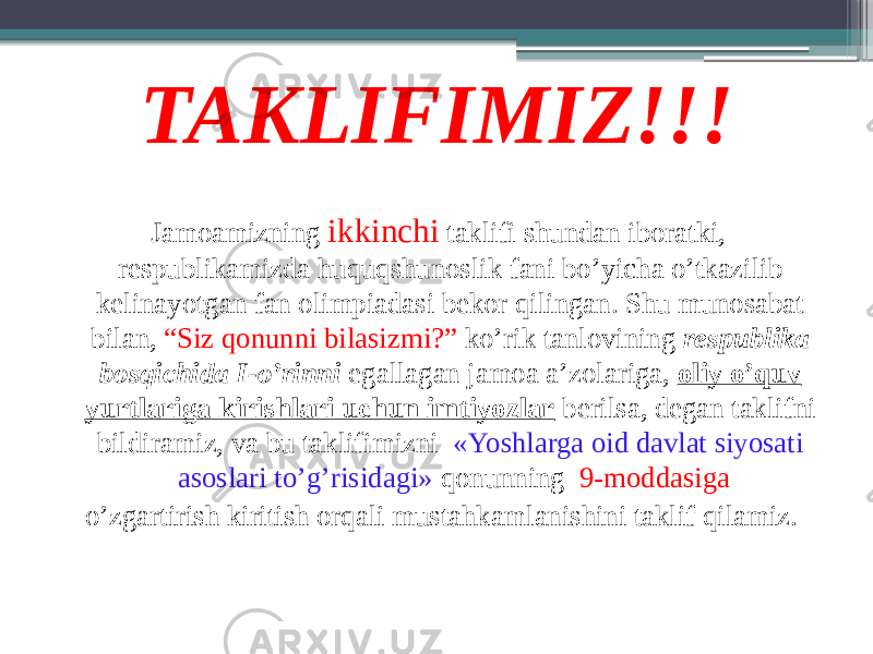 TAKLIFIMIZ!!! Jamoamizning ikkinchi taklifi shundan iboratki, respublikamizda huquqshunoslik fani bo’yicha o’tkazilib kelinayotgan fan olimpiadasi bekor qilingan. Shu munosabat bilan, “Siz qonunni bilasizmi?” ko’rik tanlovining respublika bosqichida I-o’rinni egallagan jamoa a’zolariga, oliy o’quv yurtlariga kirishlari uchun imtiyozlar berilsa, degan taklifni bildiramiz, va bu taklifimizni «Yoshlarga oid davlat siyosati asoslari to’g’risidagi» qonunning 9-moddasiga o’zgartirish kiritish orqali mustahkamlanishini taklif qilamiz. 