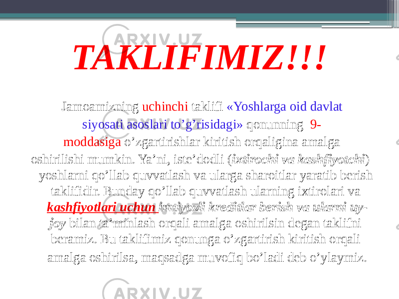 TAKLIFIMIZ!!! Jamoamizning uchinchi taklifi «Yoshlarga oid davlat siyosati asoslari to’g’risidagi» qonunning 9- moddasiga o’zgartirishlar kiritish orqaligina amalga oshirilishi mumkin. Ya’ni, iste’dodli ( ixtirochi va kashfiyotchi ) yoshlarni qo’llab quvvatlash va ularga sharoitlar yaratib berish taklifidir. Bunday qo’llab quvvatlash ularning ixtirolari va kashfiyotlari uchun imtiyozli kreditlar berish va ularni uy- joy bilan ta’minlash orqali amalga oshirilsin degan taklifni beramiz. Bu taklifimiz qonunga o’zgartirish kiritish orqali amalga oshirilsa, maqsadga muvofiq bo’ladi deb o’ylaymiz. 