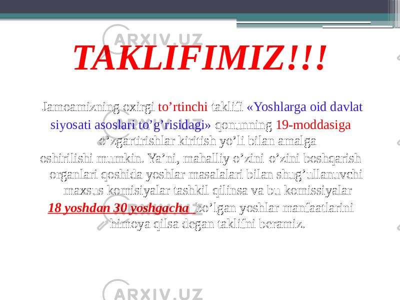 TAKLIFIMIZ!!! Jamoamizning oxirgi to’rtinchi taklifi «Yoshlarga oid davlat siyosati asoslari to’g’risidagi» qonunning 19-moddasiga o’zgartirishlar kiritish yo’li bilan amalga oshirilishi mumkin. Ya’ni, mahalliy o’zini-o’zini boshqarish organlari qoshida yoshlar masalalari bilan shug’ullanuvchi maxsus komisiyalar tashkil qilinsa va bu komissiyalar 18 yoshdan 30 yoshgacha bo’lgan yoshlar manfaatlarini himoya qilsa degan taklifni beramiz. 