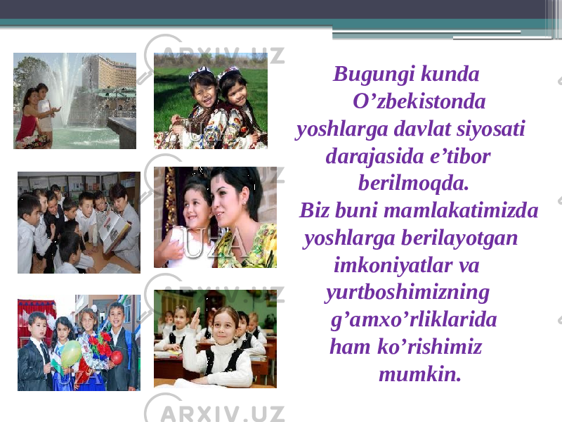  Bugungi kunda O’zbekistonda yoshlarga davlat siyosati darajasida e’tibor berilmoqda. Biz buni mamlakatimizda yoshlarga berilayotgan imkoniyatlar va yurtboshimizning g’amxo’rliklarida ham ko’rishimiz mumkin. 