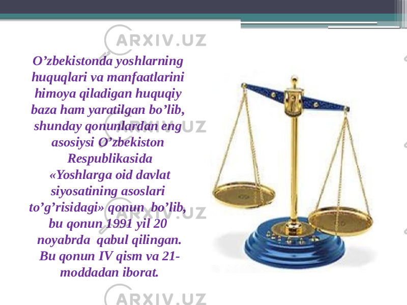 O’zbekistonda yoshlarning huquqlari va manfaatlarini himoya qiladigan huquqiy baza ham yaratilgan bo’lib, shunday qonunlardan eng asosiysi O’zbekiston Respublikasida «Yoshlarga oid davlat siyosatining asoslari to’g’risidagi» qonun bo’lib, bu qonun 1991 yil 20 noyabrda qabul qilingan. Bu qonun IV qism va 21- moddadan iborat. 