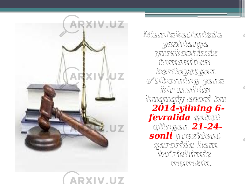  Mamlakatimizda yoshlarga yurtboshimiz tomonidan berilayotgan e’tiborning yana bir muhim huquqiy asosi bu 2014-yilning 6- fevralida qabul qlingan 21-24- sonli prezident qarorida ham ko’rishimiz mumkin. 