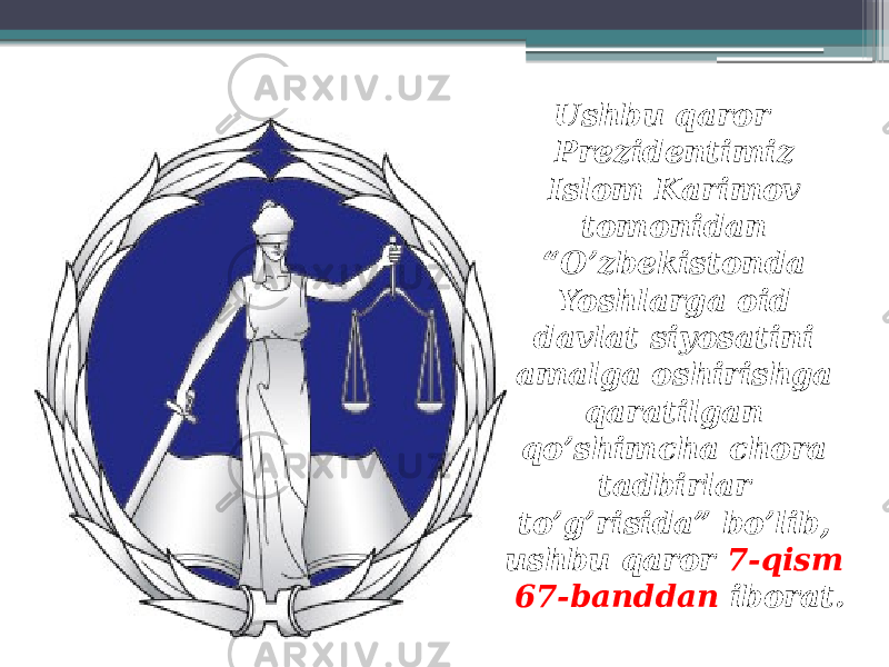 Ushbu qaror Prezidentimiz Islom Karimov tomonidan “O’zbekistonda Yoshlarga oid davlat siyosatini amalga oshirishga qaratilgan qo’shimcha chora tadbirlar to’g’risida” bo’lib, ushbu qaror 7-qism 67-banddan iborat. 