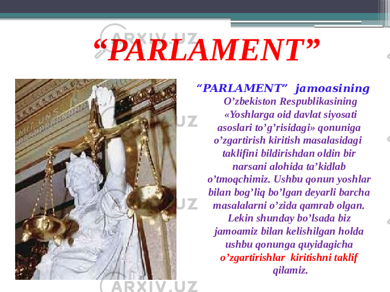 “ PARLAMENT” “ PARLAMENT” jamoasining O’zbekiston Respublikasining «Yoshlarga oid davlat siyosati asoslari to’g’risidagi» qonuniga o’zgartirish kiritish masalasidagi taklifini bildirishdan oldin bir narsani alohida ta’kidlab o’tmoqchimiz. Ushbu qonun yoshlar bilan bog’liq bo’lgan deyarli barcha masalalarni o’zida qamrab olgan. Lekin shunday bo’lsada biz jamoamiz bilan kelishilgan holda ushbu qonunga quyidagicha o’zgartirishlar kiritishni taklif qilamiz. 