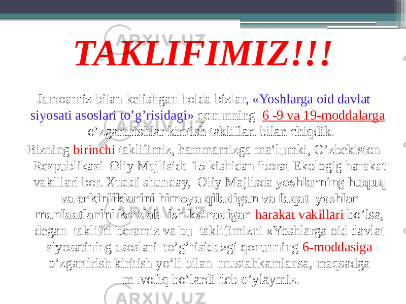 TAKLIFIMIZ!!! Jamoamiz bilan kelishgan holda bizlar , «Yoshlarga oid davlat siyosati asoslari to’g’risidagi» qonunning 6 -9 va 19-moddalarga o’zgartirishlar kiritish takliflari bilan chiqdik. Bizning birinchi taklifimiz, hammamizga ma’lumki, O’zbekiston Respublikasi Oliy Majlisida 15 kishidan iborat Ekologig harakat vakillari bor. Xuddi shunday, Oliy Majlisda yoshlarning huquq va erkinliklarini himoya qiladigan va faqat yoshlar manfaatlarini ko’zlab ish ko’radigan harakat vakillari bo’lsa, degan taklifni beramiz va bu taklifimizni «Yoshlarga oid davlat siyosatining asoslari to’g’risida»gi qonunning 6-moddasiga o’zgartirish kiritish yo’li bilan mustahkamlansa, maqsadga muvofiq bo’lardi deb o’ylaymiz. 