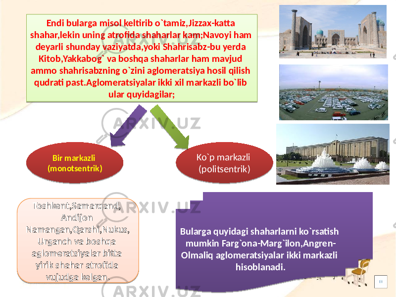 Endi bularga misol keltirib o`tamiz,Jizzax-katta shahar,lekin uning atrofida shaharlar kam;Navoyi ham deyarli shunday vaziyatda,yoki Shahrisabz-bu yerda Kitob,Yakkabog` va boshqa shaharlar ham mavjud ammo shahrisabzning o`zini aglomeratsiya hosil qilish qudrati past.Aglomeratsiyalar ikki xil markazli bo`lib ular quyidagilar; Bir markazli (monotsentrik) Ko`p markazli (politsentrik) Bularga quyidagi shaharlarni ko`rsatish mumkin Farg`ona-Marg`ilon,Angren- Olmaliq aglomeratsiyalar ikki markazli hisoblanadi.Toshkent,Samarqand, Andijon Namangan,Qarshi,Nukus, Urganch va boshqa aglomeratsiyalar bitta yirik shahar atrofida vujudga kelgan.16 12 35 26 0A0F 2C 2E 29 3E 01 0D 292E 0F 1D 09 1E 02 23 05 0A0D 14 30 