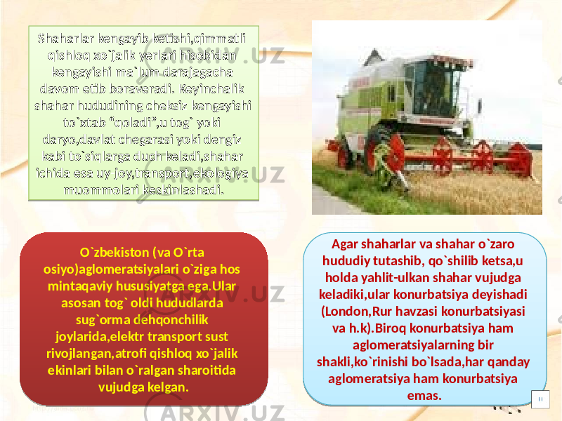 Shaharlar kengayib ketishi,qimmatli qishloq xo`jalik yerlari hisobidan kengayishi ma`lum darajagacha davom etib boraveradi. Keyinchalik shahar hududining cheksiz kengayishi to`xtab “qoladi”,u tog` yoki daryo,davlat chegarasi yoki dengiz kabi to`siqlarga duch keladi,shahar ichida esa uy-joy,transport,ekologiya muommolari keskinlashadi. O`zbekiston (va O`rta osiyo)aglomeratsiyalari o`ziga hos mintaqaviy hususiyatga ega.Ular asosan tog` oldi hududlarda sug`orma dehqonchilik joylarida,elektr transport sust rivojlangan,atrofi qishloq xo`jalik ekinlari bilan o`ralgan sharoitida vujudga kelgan. Agar shaharlar va shahar o`zaro hududiy tutashib, qo`shilib ketsa,u holda yahlit-ulkan shahar vujudga keladiki,ular konurbatsiya deyishadi (London,Rur havzasi konurbatsiyasi va h.k).Biroq konurbatsiya ham aglomeratsiyalarning bir shakli,ko`rinishi bo`lsada,har qanday aglomeratsiya ham konurbatsiya emas.0809 2C 2D 35 12 11 35 2D 13 0F 1D 0E 0F 0A12 12 310E 0B 10 30 020D 09 09 2D 3E1B 30 0A0D 12 0A0D 10 