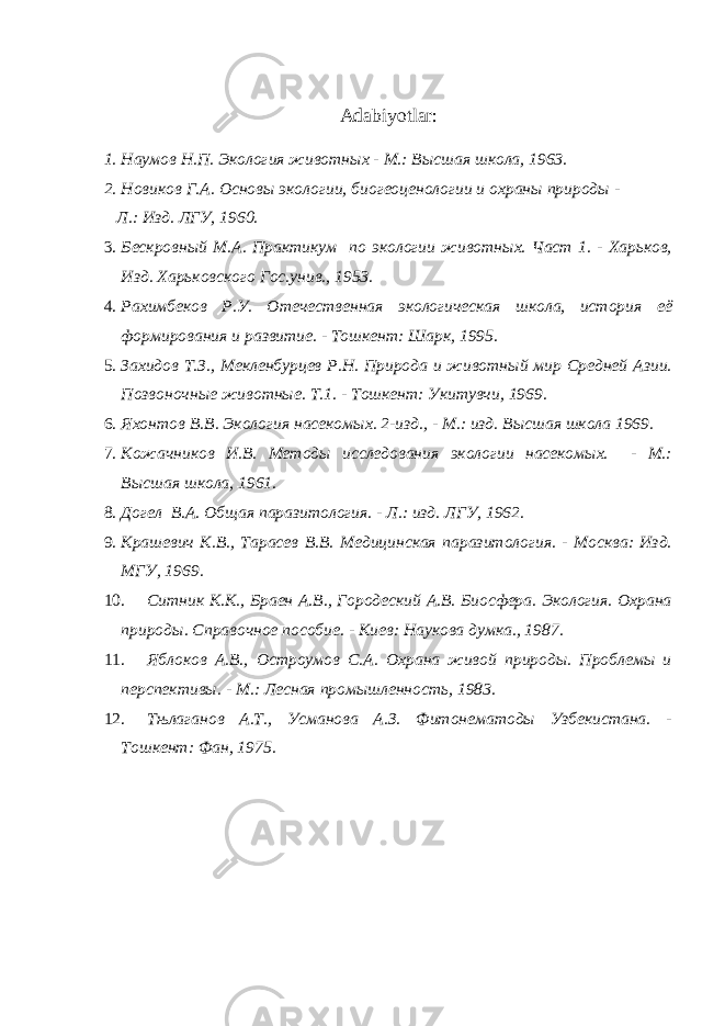 Adabiyotlar: 1. Наумов Н.П. Экология животных - М.: Высшая школа, 1963. 2. Новиков Г.А. Основы экологии, биогеоценологии и охраны природы - Л.: Изд. ЛГУ, 1960. 3. Бескровный М.А. Практикум по экологии животных. Част 1. - Харьков, Изд. Харьковского Гос.унив., 1953. 4. Рахимбеков Р.У. Отечественная экологическая школа, история её формирования и развитие. - Тошкент: Шарк, 1995. 5. Захидов Т.З., Мекленбурцев Р.Н. Природа и животный мир Средней Азии. Позвоночные животные. Т.1. - Тошкент: Укитувчи, 1969. 6. Яхонтов В.В. Экология насекомых. 2-изд., - М.: изд. Высшая школа 1969. 7. Кожачников И.В. Методы исследования экологии насекомых. - М.: Высшая школа, 1961. 8. Догел В.А. Общая паразитология. - Л.: изд. ЛГУ, 1962. 9. Крашевич К.В., Тарасев В.В. Медицинская паразитология. - Москва: Изд. МГУ, 1969. 10. Ситник К.К., Браен А.В., Городеский А.В. Биосфера. Экология. Охрана природы. Справочное пособие. - Киев: Наукова думка., 1987. 11. Яблоков А.В., Остроумов С.А. Охрана живой природы. Проблемы и перспективы. - М.: Лесная промышленность, 1983. 12. Тњлаганов А.Т., Усманова А.З. Фитонематоды Узбекистана. - Тошкент: Фан, 1975. 