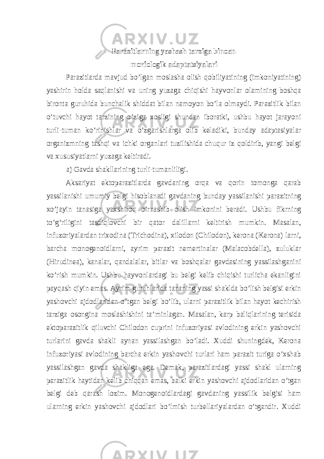 Parazitlarning yashash tarziga binoan morfologik adaptatsiyalari Parazitlarda mavjud bo’lgan moslasha olish qobiliyatining (imkoniyatining) yashirin holda saqlanishi va uning yuzaga chiqishi hayvonlar olamining boshqa bironta guruhida bunchalik shiddat bilan namoyon bo’la olmaydi. Parazitlik bilan o’tuvchi hayot tarzining o’ziga xosligi shundan iboratki, ushbu hayot jarayoni turli-tuman ko’rinishlar va o’zgarishlarga olib keladiki, bunday adaptasiyalar organizmning tashqi va ichki organlari tuzilishida chuqur iz qoldirib, yangi belgi va xususiyatlarni yuzaga keltiradi. a) Gavda shakllarining turli-tumanliligi. Aksariyat ektoparazitlarda gavdaning orqa va qorin tomonga qarab yassilanishi umumiy belgi hisoblanadi gavdaning bunday yassilanishi parazitning xo’jayin tanasiga yaxshiroq o’rnashib olish imkonini beradi. Ushbu fikrning to’g’riligini tasdiqlovchi bir qator dalillarni keltirish mumkin. Masalan, infuzoriyalardan trixodina (Trichodina), xilodon (Chilodon), kerona (Kerona) larni, barcha monogenoidlarni, ayrim parazit nemertinalar (Malacobdella), zuluklar (Hirudinea), kanalar, qandalalar, bitlar va boshqalar gavdasining yassilashganini ko’rish mumkin. Ushbu hayvonlardagi bu belgi kelib chiqishi turlicha ekanligini payqash qiyin emas. Ayrim guruhlarida tananing yassi shaklda bo’lish belgisi erkin yashovchi ajdodlaridan o’tgan belgi bo’lib, ularni parazitlik bilan hayot kechirish tarziga osongina moslashishini ta’minlagan. Masalan, karp baliqlarining terisida ektoparazitlik qiluvchi Chilodon cuprini infuzoriyasi avlodining erkin yashovchi turlarini gavda shakli aynan yassilashgan bo’ladi. Xuddi shuningdek, Kerona infuzoriyasi avlodining barcha erkin yashovchi turlari ham parazit turiga o’xshab yassilashgan gavda shakliga ega. Demak, parazitlardagi yassi shakl ularning parazitlik haytidan kelib chiqqan emas, balki erkin yashovchi ajdodlaridan o’tgan belgi deb qarash lozim. Monogenoidlardagi gavdaning yassilik belgisi ham ularning erkin yashovchi ajdodlari bo’lmish turbellariyalardan o’tgandir. Xuddi 