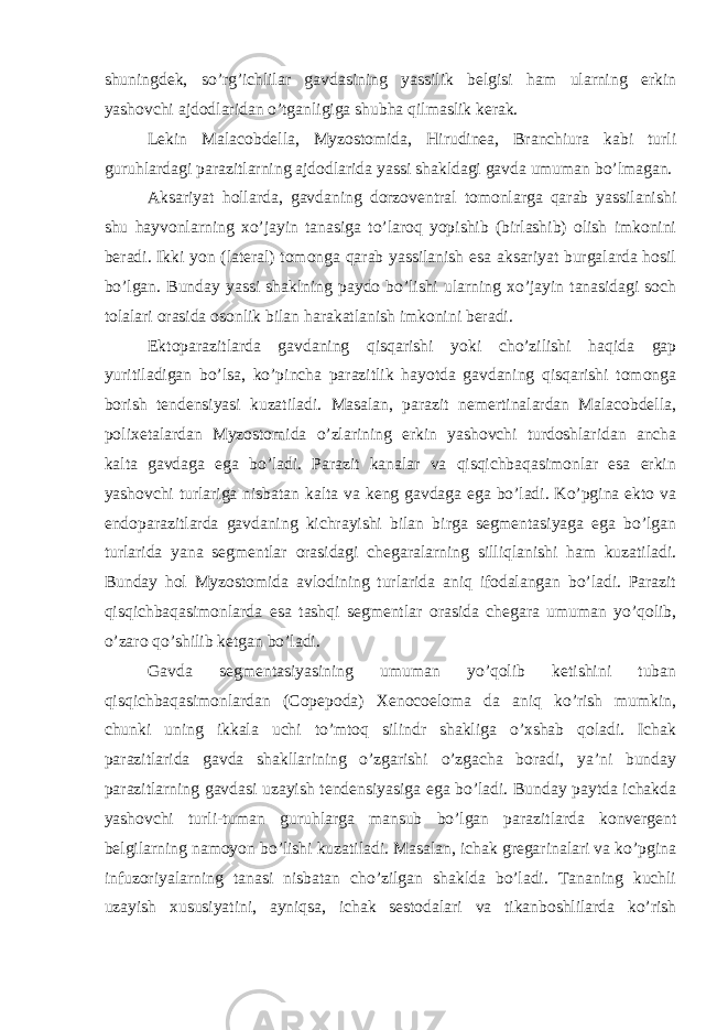 shuningdek, so’rg’ichlilar gavdasining yassilik belgisi ham ularning erkin yashovchi ajdodlaridan o’tganligiga shubha qilmaslik kerak. Lekin Malacobdella, Myzostomida, Hirudinea, Branchiura kabi turli guruhlardagi parazitlarning ajdodlarida yassi shakldagi gavda umuman bo’lmagan. Aksariyat hollarda, gavdaning dorzoventral tomonlarga qarab yassilanishi shu hayvonlarning xo’jayin tanasiga to’laroq yopishib (birlashib) olish imkonini beradi. Ikki yon (lateral) tomonga qarab yassilanish esa aksariyat burgalarda hosil bo’lgan. Bunday yassi shaklning paydo bo’lishi ularning xo’jayin tanasidagi soch tolalari orasida osonlik bilan harakatlanish imkonini beradi. Ektoparazitlarda gavdaning qisqarishi yoki cho’zilishi haqida gap yuritiladigan bo’lsa, ko’pincha parazitlik hayotda gavdaning qisqarishi tomonga borish tendensiyasi kuzatiladi. Masalan, parazit nemertinalardan Malacobdella, polixetalardan Myzostomida o’zlarining erkin yashovchi turdoshlaridan ancha kalta gavdaga ega bo’ladi. Parazit kanalar va qisqichbaqasimonlar esa erkin yashovchi turlariga nisbatan kalta va keng gavdaga ega bo’ladi. Ko’pgina ekto va endoparazitlarda gavdaning kichrayishi bilan birga segmentasiyaga ega bo’lgan turlarida yana segmentlar orasidagi chegaralarning silliqlanishi ham kuzatiladi. Bunday hol Myzostomida avlodining turlarida aniq ifodalangan bo’ladi. Parazit qisqichbaqasimonlarda esa tashqi segmentlar orasida chegara umuman yo’qolib, o’zaro qo’shilib ketgan bo’ladi. Gavda segmentasiyasining umuman yo’qolib ketishini tuban qisqichbaqasimonlardan (Copepoda) Xenocoeloma da aniq ko’rish mumkin, chunki uning ikkala uchi to’mtoq silindr shakliga o’xshab qoladi. Ichak parazitlarida gavda shakllarining o’zgarishi o’zgacha boradi, ya’ni bunday parazitlarning gavdasi uzayish tendensiyasiga ega bo’ladi. Bunday paytda ichakda yashovchi turli-tuman guruhlarga mansub bo’lgan parazitlarda konvergent belgilarning namoyon bo’lishi kuzatiladi. Masalan, ichak gregarinalari va ko’pgina infuzoriyalarning tanasi nisbatan cho’zilgan shaklda bo’ladi. Tananing kuchli uzayish xususiyatini, ayniqsa, ichak sestodalari va tikanboshlilarda ko’rish 