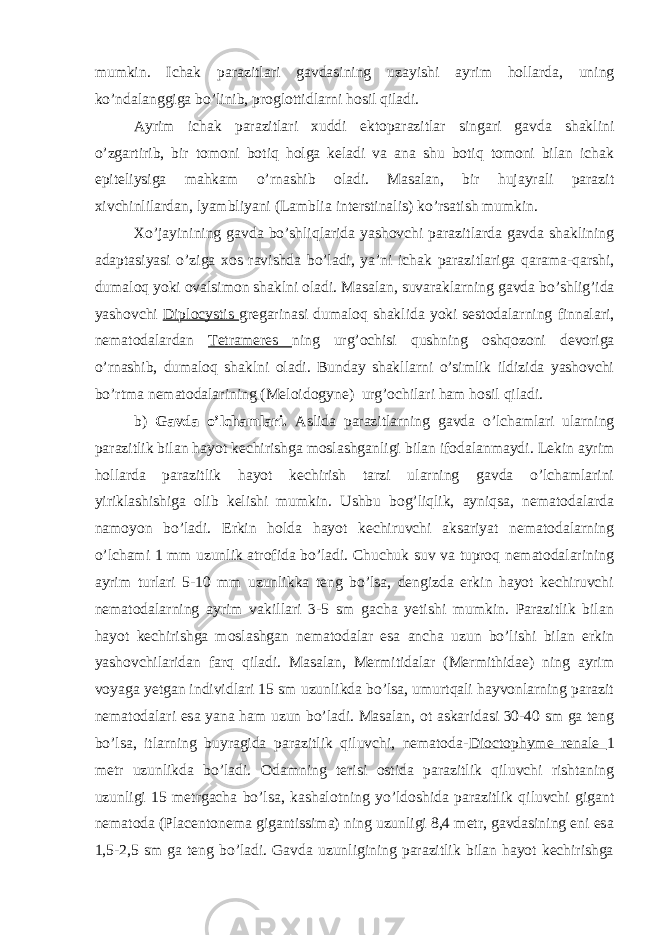 mumkin. Ichak parazitlari gavdasining uzayishi ayrim hollarda, uning ko’ndalanggiga bo’linib, proglottidlarni hosil qiladi. Ayrim ichak parazitlari xuddi ektoparazitlar singari gavda shaklini o’zgartirib, bir tomoni botiq holga keladi va ana shu botiq tomoni bilan ichak epiteliysiga mahkam o’rnashib oladi. Masalan, bir hujayrali parazit xivchinlilardan, lyambliyani (Lamblia interstinalis) ko’rsatish mumkin. Xo’jayinining gavda bo’shliqlarida yashovchi parazitlarda gavda shaklining adaptasiyasi o’ziga xos ravishda bo’ladi, ya’ni ichak parazitlariga qarama-qarshi, dumaloq yoki ovalsimon shaklni oladi. Masalan, suvaraklarning gavda bo’shlig’ida yashovchi Diplocystis gregarinasi dumaloq shaklida yoki sestodalarning finnalari, nematodalardan Tetrameres ning urg’ochisi qushning oshqozoni devoriga o’rnashib, dumaloq shaklni oladi. Bunday shakllarni o’simlik ildizida yashovchi bo’rtma nematodalarining (Meloidogyne) urg’ochilari ham hosil qiladi. b) Gavda o’lchamlari. Aslida parazitlarning gavda o’lchamlari ularning parazitlik bilan hayot kechirishga moslashganligi bilan ifodalanmaydi. Lekin ayrim hollarda parazitlik hayot kechirish tarzi ularning gavda o’lchamlarini yiriklashishiga olib kelishi mumkin. Ushbu bog’liqlik, ayniqsa, nematodalarda namoyon bo’ladi. Erkin holda hayot kechiruvchi aksariyat nematodalarning o’lchami 1 mm uzunlik atrofida bo’ladi. Chuchuk suv va tuproq nematodalarining ayrim turlari 5-10 mm uzunlikka teng bo’lsa, dengizda erkin hayot kechiruvchi nematodalarning ayrim vakillari 3-5 sm gacha yetishi mumkin. Parazitlik bilan hayot kechirishga moslashgan nematodalar esa ancha uzun bo’lishi bilan erkin yashovchilaridan farq qiladi. Masalan, Mermitidalar (Mermithidae) ning ayrim voyaga yetgan individlari 15 sm uzunlikda bo’lsa, umurtqali hayvonlarning parazit nematodalari esa yana ham uzun bo’ladi. Masalan, ot askaridasi 30-40 sm ga teng bo’lsa, itlarning buyragida parazitlik qiluvchi, nematoda- Dioctophyme renale 1 metr uzunlikda bo’ladi. Odamning terisi ostida parazitlik qiluvchi rishtaning uzunligi 15 metrgacha bo’lsa, kashalotning yo’ldoshida parazitlik qiluvchi gigant nematoda (Placentonema gigantissima) ning uzunligi 8,4 metr, gavdasining eni esa 1,5-2,5 sm ga teng bo’ladi. Gavda uzunligining parazitlik bilan hayot kechirishga 