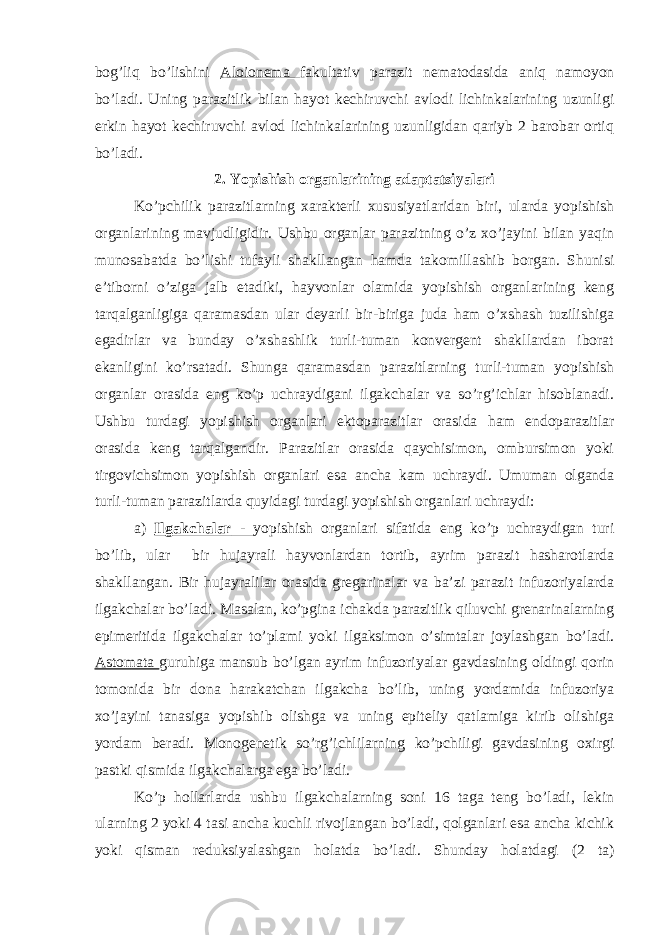 bog’liq bo’lishini Aloionema fakultativ parazit nematodasida aniq namoyon bo’ladi. Uning parazitlik bilan hayot kechiruvchi avlodi lichinkalarining uzunligi erkin hayot kechiruvchi avlod lichinkalarining uzunligidan qariyb 2 barobar ortiq bo’ladi. 2. Yopishish organlarining adaptatsiyalari Ko’pchilik parazitlarning xarakterli xususiyatlaridan biri, ularda yopishish organlarining mavjudligidir. Ushbu organlar parazitning o’z xo’jayini bilan yaqin munosabatda bo’lishi tufayli shakllangan hamda takomillashib borgan. Shunisi e’tiborni o’ziga jalb etadiki, hayvonlar olamida yopishish organlarining keng tarqalganligiga qaramasdan ular deyarli bir-biriga juda ham o’xshash tuzilishiga egadirlar va bunday o’xshashlik turli-tuman konvergent shakllardan iborat ekanligini ko’rsatadi. Shunga qaramasdan parazitlarning turli-tuman yopishish organlar orasida eng ko’p uchraydigani ilgakchalar va so’rg’ichlar hisoblanadi. Ushbu turdagi yopishish organlari ektoparazitlar orasida ham endoparazitlar orasida keng tarqalgandir. Parazitlar orasida qaychisimon, ombursimon yoki tirgovichsimon yopishish organlari esa ancha kam uchraydi. Umuman olganda turli-tuman parazitlarda quyidagi turdagi yopishish organlari uchraydi: a) Ilgakchalar - yopishish organlari sifatida eng ko’p uchraydigan turi bo’lib, ular bir hujayrali hayvonlardan tortib, ayrim parazit hasharotlarda shakllangan. Bir hujayralilar orasida gregarinalar va ba’zi parazit infuzoriyalarda ilgakchalar bo’ladi. Masalan, ko’pgina ichakda parazitlik qiluvchi grenarinalarning epimeritida ilgakchalar to’plami yoki ilgaksimon o’simtalar joylashgan bo’ladi. Astomata guruhiga mansub bo’lgan ayrim infuzoriyalar gavdasining oldingi qorin tomonida bir dona harakatchan ilgakcha bo’lib, uning yordamida infuzoriya xo’jayini tanasiga yopishib olishga va uning epiteliy qatlamiga kirib olishiga yordam beradi. Monogenetik so’rg’ichlilarning ko’pchiligi gavdasining oxirgi pastki qismida ilgakchalarga ega bo’ladi. Ko’p hollarlarda ushbu ilgakchalarning soni 16 taga teng bo’ladi, lekin ularning 2 yoki 4 tasi ancha kuchli rivojlangan bo’ladi, qolganlari esa ancha kichik yoki qisman reduksiyalashgan holatda bo’ladi. Shunday holatdagi (2 ta) 