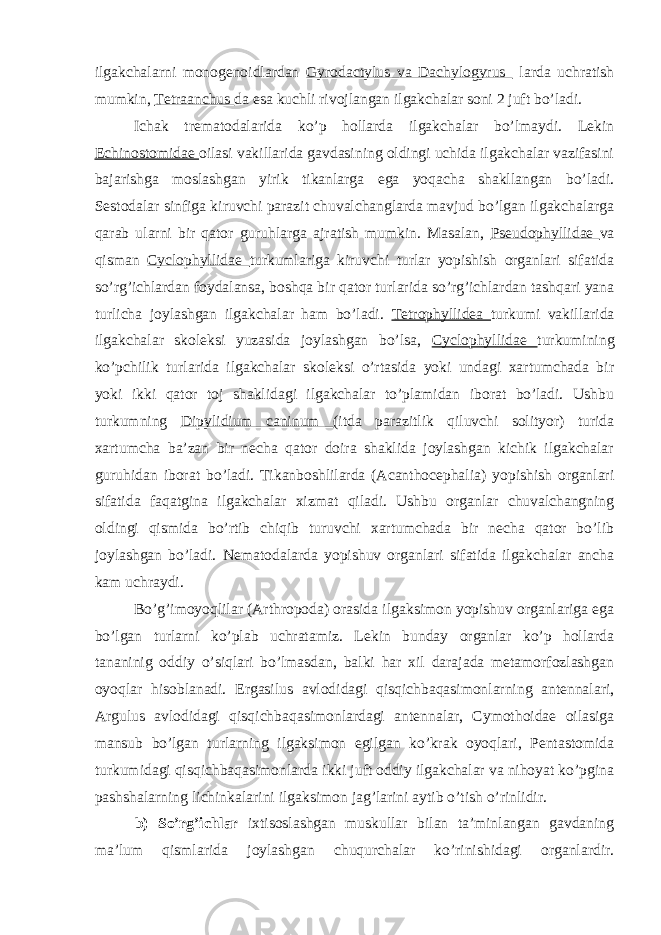 ilgakchalarni monogenoidlardan Gyrodactylus va Dachylogyrus larda uchratish mumkin, Tetraanchus da esa kuchli rivojlangan ilgakchalar soni 2 juft bo’ladi. Ichak trematodalarida ko’p hollarda ilgakchalar bo’lmaydi. Lekin Echinostomidae oilasi vakillarida gavdasining oldingi uchida ilgakchalar vazifasini bajarishga moslashgan yirik tikanlarga ega yoqacha shakllangan bo’ladi. Sestodalar sinfiga kiruvchi parazit chuvalchanglarda mavjud bo’lgan ilgakchalarga qarab ularni bir qator guruhlarga ajratish mumkin. Masalan, Pseudophyllidae va qisman Cyclophyllidae turkumlariga kiruvchi turlar yopishish organlari sifatida so’rg’ichlardan foydalansa, boshqa bir qator turlarida so’rg’ichlardan tashqari yana turlicha joylashgan ilgakchalar ham bo’ladi. Tetrophyllidea turkumi vakillarida ilgakchalar skoleksi yuzasida joylashgan bo’lsa, Cyclophyllidae turkumining ko’pchilik turlarida ilgakchalar skoleksi o’rtasida yoki undagi xartumchada bir yoki ikki qator toj shaklidagi ilgakchalar to’plamidan iborat bo’ladi. Ushbu turkumning Dipylidium caninum (itda parazitlik qiluvchi solityor) turida xartumcha ba’zan bir necha qator doira shaklida joylashgan kichik ilgakchalar guruhidan iborat bo’ladi. Tikanboshlilarda (Acanthocephalia) yopishish organlari sifatida faqatgina ilgakchalar xizmat qiladi. Ushbu organlar chuvalchangning oldingi qismida bo’rtib chiqib turuvchi xartumchada bir necha qator bo’lib joylashgan bo’ladi. Nematodalarda yopishuv organlari sifatida ilgakchalar ancha kam uchraydi. Bo’g’imoyoqlilar (Arthropoda) orasida ilgaksimon yopishuv organlariga ega bo’lgan turlarni ko’plab uchratamiz. Lekin bunday organlar ko’p hollarda tananinig oddiy o’siqlari bo’lmasdan, balki har xil darajada metamorfozlashgan oyoqlar hisoblanadi. Ergasilus avlodidagi qisqichbaqasimonlarning antennalari, Argulus avlodidagi qisqichbaqasimonlardagi antennalar, Cymothoidae oilasiga mansub bo’lgan turlarning ilgaksimon egilgan ko’krak oyoqlari, Pentastomida turkumidagi qisqichbaqasimonlarda ikki juft oddiy ilgakchalar va nihoyat ko’pgina pashshalarning lichinkalarini ilgaksimon jag’larini aytib o’tish o’rinlidir. b) So’rg’ichlar ixtisoslashgan muskullar bilan ta’minlangan gavdaning ma’lum qismlarida joylashgan chuqurchalar ko’rinishidagi organlardir. 