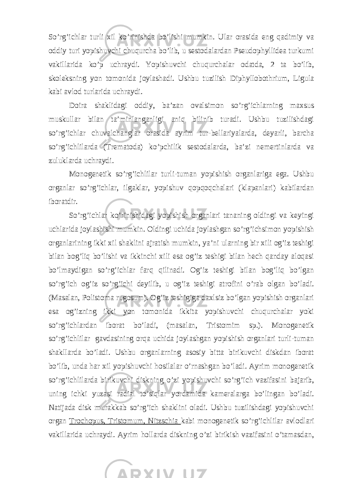 So’rg’ichlar turli xil ko’rinishda bo’lishi mumkin. Ular orasida eng qadimiy va oddiy turi yopishuvchi chuqurcha bo’lib, u sestodalardan Pseudophyllidea turkumi vakillarida ko’p uchraydi. Yopishuvchi chuqurchalar odatda, 2 ta bo’lib, skoleksning yon tomonida joylashadi. Ushbu tuzilish Diphyllobothrium, Ligula kabi avlod turlarida uchraydi. Doira shaklidagi oddiy, ba’zan ovalsimon so’rg’ichlarning maxsus muskullar bilan ta’minlanganligi aniq bilinib turadi. Ushbu tuzilishdagi so’rg’ichlar chuvalchanglar orasida ayrim tur-bellariyalarda, deyarli, barcha so’rg’ichlilarda (Trematoda) ko’pchilik sestodalarda, ba’zi nemertinlarda va zuluklarda uchraydi. Monogenetik so’rg’ichlilar turli-tuman yopishish organlariga ega. Ushbu organlar so’rg’ichlar, ilgaklar, yopishuv qopqoqchalari (klapanlari) kabilardan iboratdir. So’rg’ichlar ko’rinishidagi yopishish organlari tananing oldingi va keyingi uchlarida joylashishi mumkin. Oldingi uchida joylashgan so’rg’ichsimon yopishish organlarining ikki xil shaklini ajratish mumkin, ya’ni ularning bir xili og’iz teshigi bilan bog’liq bo’lishi va ikkinchi xili esa og’iz teshigi bilan hech qanday aloqasi bo’lmaydigan so’rg’ichlar farq qilinadi. Og’iz teshigi bilan bog’liq bo’lgan so’rg’ich og’iz so’rg’ichi deyilib, u og’iz teshigi atrofini o’rab olgan bo’ladi. (Masalan, Polistoma rugosum). Og’iz teshigiga daxlsiz bo’lgan yopishish organlari esa og’izning ikki yon tomonida ikkita yopishuvchi chuqurchalar yoki so’rg’ichlardan iborat bo’ladi, (masalan, Tristomim sp.). Monogenetik so’rg’ichlilar gavdasining orqa uchida joylashgan yopishish organlari turli-tuman shakllarda bo’ladi. Ushbu organlarning asosiy bitta birikuvchi diskdan iborat bo’lib, unda har xil yopishuvchi hosilalar o’rnashgan bo’ladi. Ayrim monogenetik so’rg’ichlilarda birikuvchi diskning o’zi yopishuvchi so’rg’ich vazifasini bajarib, uning ichki yuzasi radial to’siqlar yordamida kameralarga bo’lingan bo’ladi. Natijada disk murakkab so’rg’ich shaklini oladi. Ushbu tuzilishdagi yopishuvchi organ Trochopus, Tristomum, Nitzschia kabi monogenetik so’rg’ichlilar avlodlari vakillarida uchraydi. Ayrim hollarda diskning o’zi birikish vazifasini o’tamasdan, 