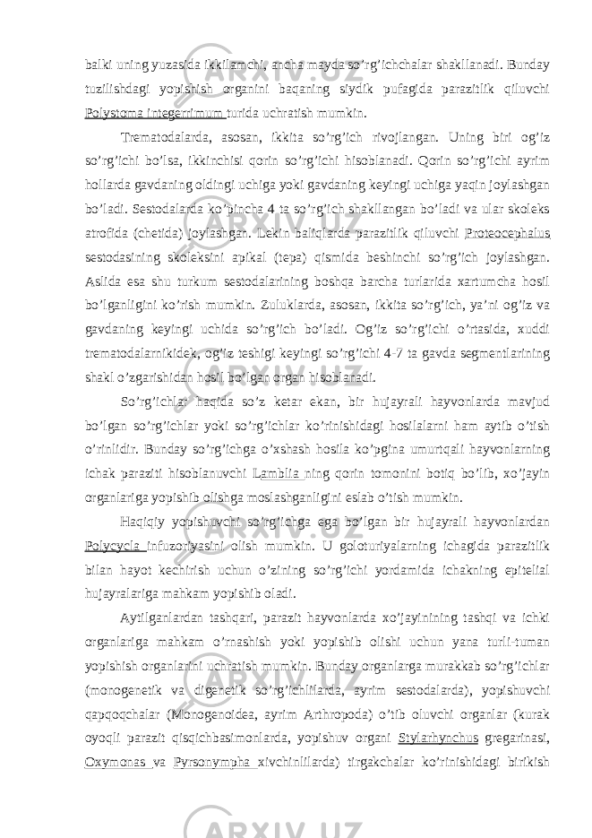 balki uning yuzasida ikkilamchi, ancha mayda so’rg’ichchalar shakllanadi. Bunday tuzilishdagi yopishish organini baqaning siydik pufagida parazitlik qiluvchi Polystoma integerrimum turida uchratish mumkin. Trematodalarda, asosan, ikkita so’rg’ich rivojlangan. Uning biri og’iz so’rg’ichi bo’lsa, ikkinchisi qorin so’rg’ichi hisoblanadi. Qorin so’rg’ichi ayrim hollarda gavdaning oldingi uchiga yoki gavdaning keyingi uchiga yaqin joylashgan bo’ladi. Sestodalarda ko’pincha 4 ta so’rg’ich shakllangan bo’ladi va ular skoleks atrofida (chetida) joylashgan. Lekin baliqlarda parazitlik qiluvchi Proteocephalus sestodasining skoleksini apikal (tepa) qismida beshinchi so’rg’ich joylashgan. Aslida esa shu turkum sestodalarining boshqa barcha turlarida xartumcha hosil bo’lganligini ko’rish mumkin. Zuluklarda, asosan, ikkita so’rg’ich, ya’ni og’iz va gavdaning keyingi uchida so’rg’ich bo’ladi. Og’iz so’rg’ichi o’rtasida, xuddi trematodalarnikidek, og’iz teshigi keyingi so’rg’ichi 4-7 ta gavda segmentlarining shakl o’zgarishidan hosil bo’lgan organ hisoblanadi. So’rg’ichlar haqida so’z ketar ekan, bir hujayrali hayvonlarda mavjud bo’lgan so’rg’ichlar yoki so’rg’ichlar ko’rinishidagi hosilalarni ham aytib o’tish o’rinlidir. Bunday so’rg’ichga o’xshash hosila ko’pgina umurtqali hayvonlarning ichak paraziti hisoblanuvchi L amblia ning qorin tomonini botiq bo’lib, xo’jayin organlariga yopishib olishga moslashganligini eslab o’tish mumkin. Haqiqiy yopishuvchi so’rg’ichga ega bo’lgan bir hujayrali hayvonlardan Polycycla infuzoriyasini olish mumkin. U goloturiyalarning ichagida parazitlik bilan hayot kechirish uchun o’zining so’rg’ichi yordamida ichakning epitelial hujayralariga mahkam yopishib oladi. Aytilganlardan tashqari, parazit hayvonlarda xo’jayinining tashqi va ichki organlariga mahkam o’rnashish yoki yopishib olishi uchun yana turli-tuman yopishish organlarini uchratish mumkin. Bunday organlarga murakkab so’rg’ichlar (monogenetik va digenetik so’rg’ichlilarda, ayrim sestodalarda), yopishuvchi qapqoqchalar (Monogenoidea, ayrim Arthropoda) o’tib oluvchi organlar (kurak oyoqli parazit qisqichbasimonlarda, yopishuv organi Stylarhynchus gregarinasi, Oxymonas va Pyrsonympha xivchinlilarda) tirgakchalar ko’rinishidagi birikish 