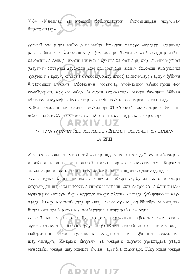 К-84 «Камомад ва моддий бойликларнинг бузилишидан кщрилган йщыотишлар» Асосий воситалар ыийматини ыайти баъолаш маoлум муддатга уларнинг реал ыийматини белгилаш учун ўтказилади. Хамма асосий фондлар ыайти баъолаш давомида тиклаш ыиймати бўйича баъоланади, бир ваытнинг ўзида уларнинг эскириш даражаси ъам белгиланади. Кайти баъолаш Республика ъукумати ыарори, корхона мулки мулкдорлари (таoсисчилар) ыарори бўйича ўтказилиши мумкин. Обoектнинг инвентар ыийматини кўпайтириш ёки камайтириш, уларни ыайта баъолаш натижасида, ыайти баъолаш бўйича кўрсатмага мувофиы бухгалтерия ъисоби счётларида тартибга солинади. Кайта баъолаш натижалари счётларда 01-«Асосий воситалар» счётининг дебети ва 85-«Устав капитали» счётининг кредитида акс эттирилади. 2.4 ИЖАРАГА ОЛИНГАН АСОСИЙ ВОСИТАЛАРНИ ХИСОБГА ОЛИШ Хозирги даврда саноат ишлаб чиыаришда янги иытисодий муносабатларни ишлаб чиыаришга кенг жорий ыилиш муъим аъамиятга эга. Корхона маблаьларини ижарага олиш муносабатлари ъам шулар жумласидандир. Ижара муносабатларини моъияти шундан иборатки, бунда ижарачи ижара берувчидан шартнома асосида ишлаб чиыариш воситалари, ер ва бошыа мол- мулкларни маoлум бир муддатга ижара тўлови асосида фойдаланиш учун олади. Ижара муносабатларида ижара ъаыи муъим рол ўйнайди ва ижарачи билан ижарага берувчи муносабатларини келтириб чиыаради. Асосий восита ижараси бу, ижарага олувчининг хўжалик фаолиятини мустаыил амалга ошириши учун зарур бўлган асосий восита обoектларидан фойдаланиши ёки мулкчилик ъуыуыига эга бўлишга асосланган шартномадир, Ижарага берувчи ва ижарага олувчи ўртасидага ўзаро муносабат ижара шартномаси билан тартибга солинади. Шартнома ижара 