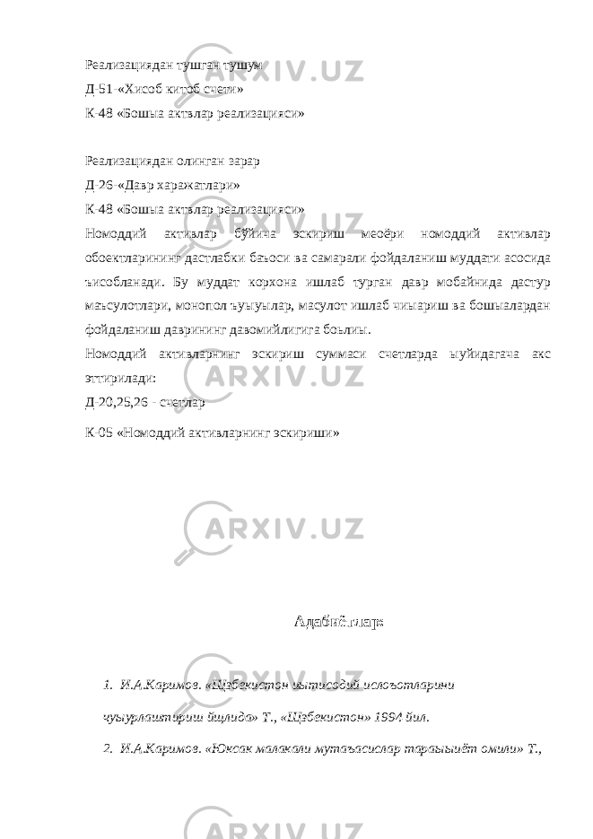 Реализациядан тушган тушум Д-51-«Хисоб китоб счети» К-48 «Бошыа актвлар реализацияси» Реализациядан олинган зарар Д-26-«Давр харажатлари» К-48 «Бошыа актвлар реализацияси» Номоддий активлар бўйича эскириш меoёри номоддий активлар обoектларининг дастлабки баъоси ва самарали фойдаланиш муддати асосида ъисобланади. Бу муддат корхона ишлаб турган давр мобайнида дастур маъсулотлари, монопол ъуыуылар, масулот ишлаб чиыариш ва бошыалардан фойдаланиш даврининг давомийлигига боьлиы. Номоддий активларнинг эскириш суммаси счетларда ыуйидагача акс эттирилади: Д-20,25,26 - счетлар К-05 «Номоддий активларнинг эскириши» Адабиётлар: 1. И.А.Каримов. «Щзбекистон иытисодий ислоъотларини чуыурлаштириш йщлида» Т., «Щзбекистон» 1994 йил. 2. И.А.Каримов. «Юксак малакали мутаъасислар тараыыиёт омили» Т., 