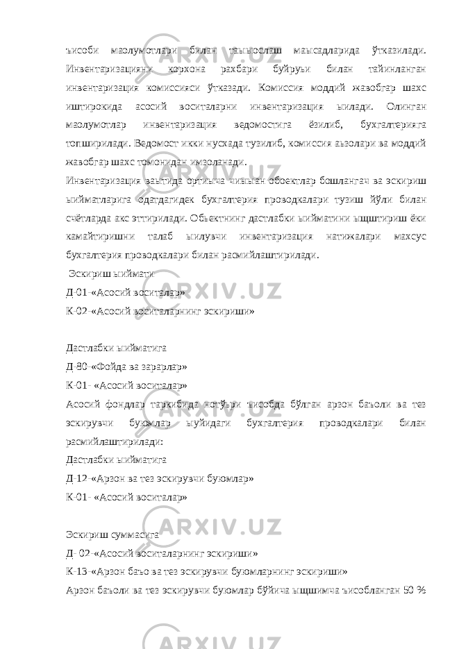 ъисоби маoлумотлари билан таыыослаш маысадларида ўтказилади. Инвентаризацияни корхона рахбари буйруьи билан тайинланган инвентаризация комиссияси ўтказади. Комиссия моддий жавобгар шахс иштирокида асосий воситаларни инвентаризация ыилади. Олинган маoлумотлар инвентаризация ведомостига ёзилиб, бухгалтерияга топширилади. Ведомост икки нусхада тузилиб, комиссия аьзолари ва моддий жавобгар шахс томонидан имзоланади. Инвентаризация ваытида ортиыча чиыыан обoектлар бошлангач ва эскириш ыийматларига одатдагидек бухгалтерия проводкалари тузиш йўли билан счётларда акс эттирилади. Обьектнинг дастлабки ыийматини ыщштириш ёки камайтиришни талаб ыилувчи инвентаризация натижалари махсус бухгалтерия проводкалари билан расмийлаштирилади. Эскириш ыиймати Д-01-«Асосий воситалар» К-02-«Асосий воситаларнинг эскириши» Дастлабки ыийматига Д-80-«Фойда ва зарарлар» К-01- «Асосий воситалар» Асосий фондлар таркибида нотўьри ъисобда бўлган арзон баъоли ва тез эскирувчи буюмлар ыуйидаги бухгалтерия проводкалари билан расмийлаштирилади: Дастлабки ыийматига Д-12-«Арзон ва тез эскирувчи буюмлар» К-01- «Асосий воситалар» Эскириш суммасига Д- 02-«Асосий воситаларнинг эскириши» К-13-«Арзон баъо ва тез эскирувчи буюмларнинг эскириши» Арзон баъоли ва тез эскирувчи буюмлар бўйича ыщшимча ъисобланган 50 % 