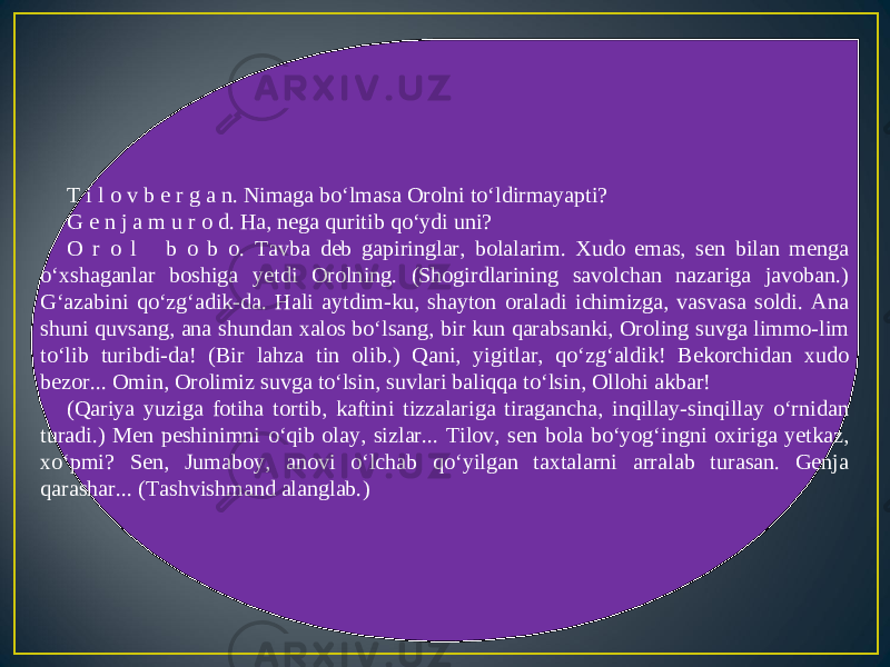 T i l o v b e r g a n. Nimaga bo‘lmasa Orolni to‘ldirmayapti? G e n j a m u r o d. Ha, nega quritib qo‘ydi uni? O r o l b o b o. Tavba deb gapiringlar, bolalarim. Xudo emas, sen bilan menga o‘xshaganlar boshiga yetdi Orolning. (Shogirdlarining savolchan nazariga javoban.) G‘azabini qo‘zg‘adik-da. Hali aytdim-ku, shayton oraladi ichimizga, vasvasa soldi. Ana shuni quvsang, ana shundan xalos bo‘lsang, bir kun qarabsanki, Oroling suvga limmo-lim to‘lib turibdi-da! (Bir lahza tin olib.) Qani, yigitlar, qo‘zg‘aldik! Bekorchidan xudo bezor... Omin, Orolimiz suvga to‘lsin, suvlari baliqqa to‘lsin, Ollohi akbar! (Qariya yuziga fotiha tortib, kaftini tizzalariga tiragancha, inqillay-sinqillay o‘rnidan turadi.) Men peshinimni o‘qib olay, sizlar... Tilov, sen bola bo‘yog‘ingni oxiriga yetkaz, xo‘pmi? Sen, Jumaboy, anovi o‘lchab qo‘yilgan taxtalarni arralab turasan. Genja qarashar... (Tashvishmand alanglab.) 