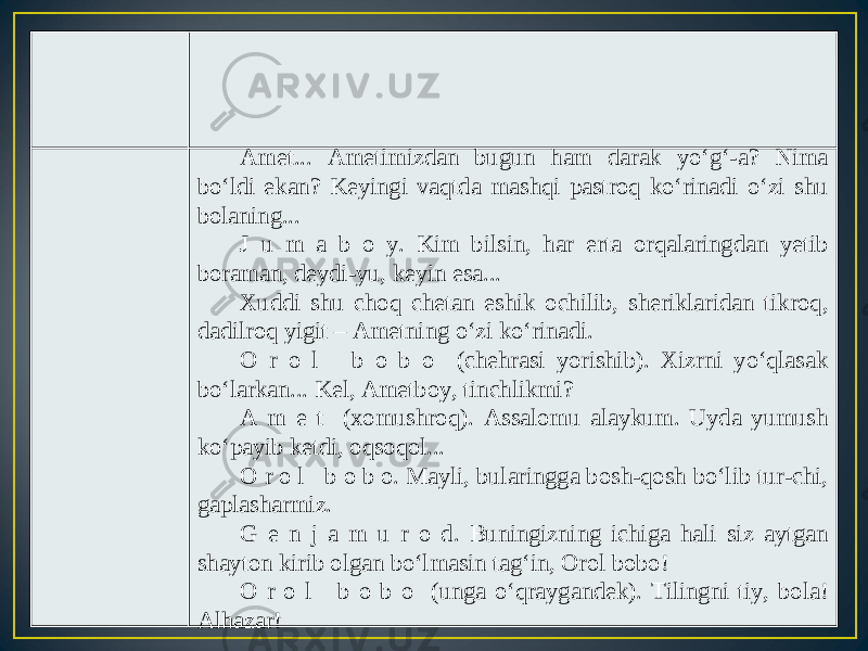 Amet... Ametimizdan bugun ham darak yo‘g‘-a? Nima bo‘ldi ekan? Keyingi vaqtda mashqi pastroq ko‘rinadi o‘zi shu bolaning... J u m a b o y. Kim bilsin, har erta orqalaringdan yetib boraman, deydi-yu, keyin esa... Xuddi shu choq chetan eshik ochilib, sheriklaridan tikroq, dadilroq yigit – Ametning o‘zi ko‘rinadi. O r o l b o b o (chehrasi yorishib). Xizrni yo‘qlasak bo‘larkan... Kel, Ametboy, tinchlikmi? A m e t (xomushroq). Assalomu alaykum. Uyda yumush ko‘payib ketdi, oqsoqol... O r o l b o b o. Mayli, bularingga bosh-qosh bo‘lib tur-chi, gaplasharmiz. G e n j a m u r o d. Buningizning ichiga hali siz aytgan shayton kirib olgan bo‘lmasin tag‘in, Orol bobo! O r o l b o b o (unga o‘qraygandek). Tilingni tiy, bola! Alhazar! 