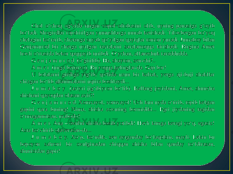 Chol o‘choq og‘zida turgan sopol oftobasini olib, uyning panasiga g‘oyib bo‘ladi. Shogirdlar topshirilgan yumushlarga unnab ketishadi. Tilovbergan bo‘yoq chelagini ko‘tarib, chetanga suyab qo‘yilgan qayiqlar tomon yuradi. Jumaboy bilan Genjamurod bir chetga uyilgan taxtalarni saralamoqqa kirishadi. Birgina Amet hovli o‘rtasida bekor qaqqayib turibdi. O‘ychan, allanechuk taraddudda. G e n j a m u r o d (o‘girilib). Ha, shayton, sen-chi?.. A m e t (unga beparvo). Bu yoqqa kelinglar-da. Gap bor! U bolalarni girdiga yig‘ib, qo‘lida uzun bir kaltak, yerga aji-buji shakllar chizgan bo‘lib allanimalarni uqtira boshlaydi... J u m a b o y (axiyri jig‘ibiyron bo‘lib). Kallang joyidami, Amet, shuncha shishani qayoqdan olasan axir?! G e n j a m u r o d. Xomxayol, xomxayol! Uch kun uyda o‘tirib, topib kelgan gapini qara buning! Nima, shisha zovuting bormidiki... Egri jiydaning tagidan o‘tmaganmisan, mabodo? A m e t. Ana – ovulni shisha bosib yotibdi! Hech kimga keragi yo‘q, egasiz! Asta ko‘chirib olaverasan-da... J u m a b o y. Xo‘p, ko‘ndik, sen aytganday bo‘laqolsin, mayli. Lekin bu bepoyon sahroni bir ovulginadan chiqqan shisha bilan qanday to‘ldirasan, shunisidan gapir! 