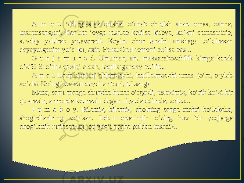 A m e t. Sidirg‘asiga shisha to‘shab chiqish shart emas, oshna, tushunsangchi. Har-har joyga tashlab ketilsa kifoya, ko‘zni qamashtirib, suvday yaltirab yotaveradi. Keyin, chor tarafni shishaga to‘ldirasan deyayotganim yo‘q-ku, axir. Faqat Orol tomoni bo‘lsa bas... G e n j a m u r o d. Umuman, shu masxarabozchilik kimga kerak o‘zi?! Sho‘rlik cholni aldab, laqillatganday bo‘lib... A m e t. Hech kim uni aldamoqchi, laqillatmoqchi emas, jo‘ra, o‘ylab so‘zla! Ko‘ngil ovlash deydilar buni, bilsang! Mana, senu menga shuncha hunar o‘rgatdi, ustozimiz, ko‘rib ko‘zi bir quvnasin, armonda ketmasin degan niyatda edimda, xolos... J u m a b o y. Bilamiz, bilamiz, cholning senga mehri bo‘lakcha, shogirdlarining zo‘risan. Lekin erta-indin o‘zing huv bir yoqlarga chog‘lanib turibsan-ku, bu yog‘i necha puldan tushdi?.. 