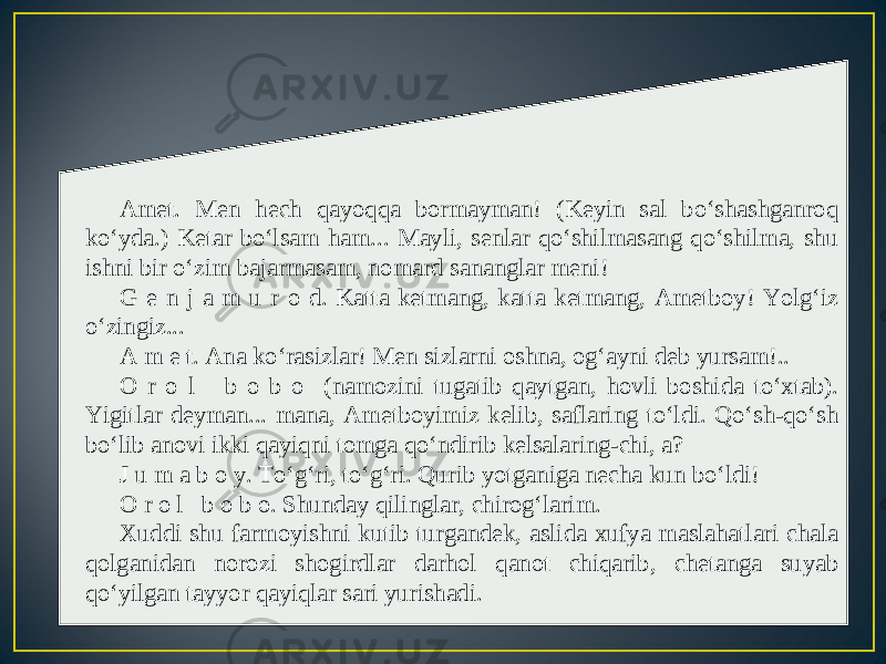 Amet. Men hech qayoqqa bormayman! (Keyin sal bo‘shashganroq ko‘yda.) Ketar bo‘lsam ham... Mayli, senlar qo‘shilmasang qo‘shilma, shu ishni bir o‘zim bajarmasam, nomard sananglar meni! G e n j a m u r o d. Katta ketmang, katta ketmang, Ametboy! Yolg‘iz o‘zingiz... A m e t. Ana ko‘rasizlar! Men sizlarni oshna, og‘ayni deb yursam!.. O r o l b o b o (namozini tugatib qaytgan, hovli boshida to‘xtab). Yigitlar deyman... mana, Ametboyimiz kelib, saflaring to‘ldi. Qo‘sh-qo‘sh bo‘lib anovi ikki qayiqni tomga qo‘ndirib kelsalaring-chi, a? J u m a b o y. To‘g‘ri, to‘g‘ri. Qurib yotganiga necha kun bo‘ldi! O r o l b o b o. Shunday qilinglar, chirog‘larim. Xuddi shu farmoyishni kutib turgandek, aslida xufya maslahatlari chala qolganidan norozi shogirdlar darhol qanot chiqarib, chetanga suyab qo‘yilgan tayyor qayiqlar sari yurishadi. 