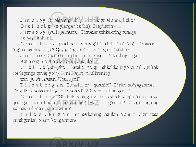 J u m a b o y (cholga o‘girilib). Kimnikiga eltamiz, bobo? O r o l b o b o (o‘ylangan bo‘lib). Qizg‘ishini-i... J u m a b o y (yalingannamo). Pirnazar eshkakning tomiga qo‘yaylik shuni... O r o l b o b o (shahodat barmog‘ini tahdidli o‘qtab). Pirnazar – tog‘a qavming-da, a? Qay go‘rga ko‘ch ko‘targan o‘zi shu? J u m a b o y (hamon ilinj bilan). Nukusga. Baland uylarga. Katta o‘g‘li o‘sha yoqda-ku, amaldor! O r o l b o b o (cho‘rt kesib). Yo‘q! Eshkakka xiyonat qilib juftak rostlaganga qayiq yo‘q! Buni Najim muallimning tomiga o‘rnatasan. Uqdingmi? T i l o v b e r g a n. Qorasini-chi, qorasini? O‘zim bo‘yaganman... To‘qliboy polvonnikiga olib boraylik? Xiyonat qilmagan u! O r o l b o b o. Ota-bobosining ovulini tashlab salqin tomonlarga qochgan bachchag‘arni aytasanmi? Hah, mug‘ombir! Otaginangning oshnasi edi-da u, shundaymi? T i l o v b e r g a n. Bir serkaning ustidan otam u bilan rosa urushganlar, o‘zim ko‘rganman! 