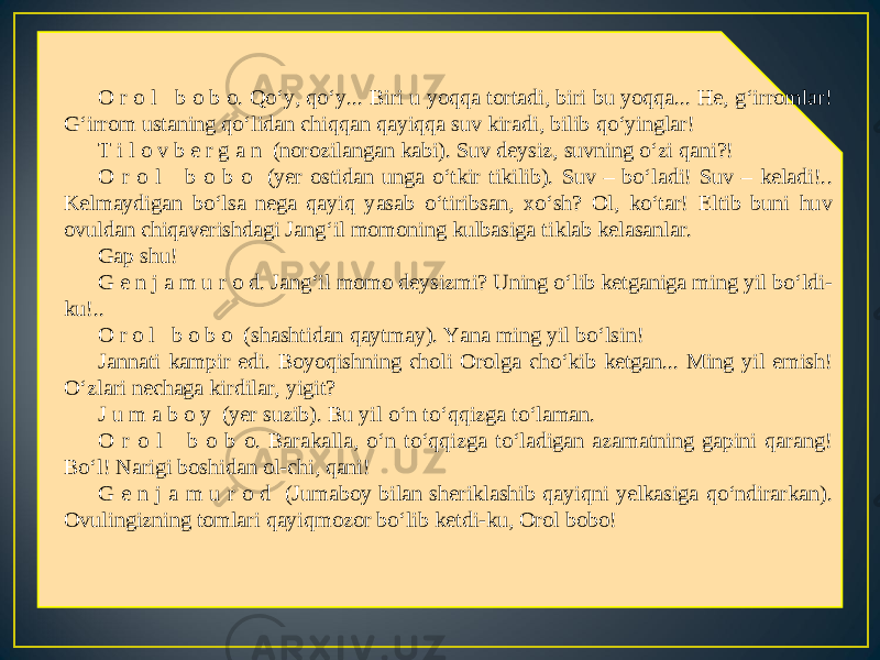 O r o l b o b o. Qo‘y, qo‘y... Biri u yoqqa tortadi, biri bu yoqqa... He, g‘irromlar! G‘irrom ustaning qo‘lidan chiqqan qayiqqa suv kiradi, bilib qo‘yinglar! T i l o v b e r g a n (norozilangan kabi). Suv deysiz, suvning o‘zi qani?! O r o l b o b o (yer ostidan unga o‘tkir tikilib). Suv – bo‘ladi! Suv – keladi!.. Kelmaydigan bo‘lsa nega qayiq yasab o‘tiribsan, xo‘sh? Ol, ko‘tar! Eltib buni huv ovuldan chiqaverishdagi Jang‘il momoning kulbasiga tiklab kelasanlar. Gap shu! G e n j a m u r o d. Jang‘il momo deysizmi? Uning o‘lib ketganiga ming yil bo‘ldi- ku!.. O r o l b o b o (shashtidan qaytmay). Yana ming yil bo‘lsin! Jannati kampir edi. Boyoqishning choli Orolga cho‘kib ketgan... Ming yil emish! O‘zlari nechaga kirdilar, yigit? J u m a b o y (yer suzib). Bu yil o‘n to‘qqizga to‘laman. O r o l b o b o. Barakalla, o‘n to‘qqizga to‘ladigan azamatning gapini qarang! Bo‘l! Narigi boshidan ol-chi, qani! G e n j a m u r o d (Jumaboy bilan sheriklashib qayiqni yelkasiga qo‘ndirarkan). Ovulingizning tomlari qayiqmozor bo‘lib ketdi-ku, Orol bobo! 