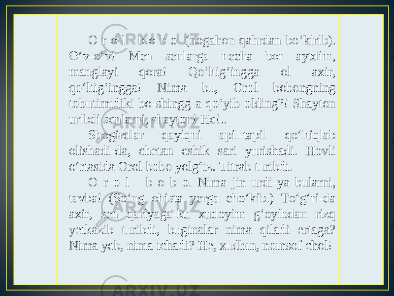 O r o l b o b o (nogahon qahrdan bo‘kirib). O‘v-o‘v! Men senlarga necha bor aytdim, manglayi qora! Qo‘ltig‘ingga ol axir, qo‘ltig‘ingga! Nima bu, Orol bobongning tobutimidiki bo-shingg a qo‘yib olding?! Shayton uribdi senlarni, shayton! He!.. Shogirdlar qayiqni apil-tapil qo‘ltiqlab olishadi-da, chetan eshik sari yurishadi. Hovli o‘rtasida Orol bobo yolg‘iz. Titrab turibdi. O r o l b o b o. Nima jin urdi-ya bularni, tavba! (So‘ng ohista yerga cho‘kib.) To‘g‘ri-da axir, sen qariyaga-ku xudoyim g‘oyibdan rizq yetkazib turibdi, buginalar nima qiladi ertaga? Nima yeb, nima ichadi? He, xudbin, noinsof chol! 